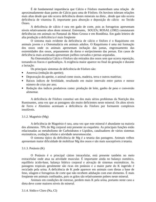 É de fundamental importância que Cálcio e Fósforo mantenham uma relação de 
aproximadamente duas partes de Cálcio para uma de Fósforo. Os bovinos toleram relações 
mais altas desde que não ocorra deficiência destes minerais na dieta , desde que não ocorra 
deficiência de vitamina D, importante para absorção e deposição do cálcio no Tecido 
Ósseo. 
A deficiência de cálcio é rara em gado de corte, pois as forrageiras apresentam 
níveis relativamente altos deste mineral. Entretanto, SOUZA; ROSAL (1982) constataram 
deficiências em animais no Pantanal do Mato Grosso e em Rondônia. Em gado leiteiro de 
alta produção a deficiência é mais freqüente 
O sintoma mais evidente da deficiência de cálcio e fósforo é o Raquitismo em 
animais jovens e a Osteomalácia em animais adultos. O Raquitismo é uma má formação 
dos ossos onde os animais apresentam inchação das juntas, engrossamento das 
extremidades dos ossos, arqueamento do dorso e enrijecimento das pernas. Em casos de 
deficiência mais acentuada apresentam joelhos curvados e pernas arqueadas. 
Na Osteomalácia Cálcio e Fósforo são retirados dos ossos sem que ocorra reposição, 
tornando-os fracos e quebradiços. A exigência maior aparece no final da gestação e durante 
a lactação. 
Os principais sintomas de deficiência de Fósforo são: 
 Anorexia (redução do apetite); 
 Depravação do apetite, o animal come ossos, madeira, terra e outros matérias; 
 Baixos índices de fertilidade, resultando em maior intervalo entre partos e menor 
número de crias por ano; 
 Redução dos índices produtivos como: produção de leite, ganho de peso e conversão 
alimentar. 
A deficiência de Fósforo constitui um dos mais sérios problemas da Nutrição dos 
Ruminantes, uma vez que as pastagens são muito deficientes neste mineral. Os altos níveis 
de Ferro e Alumínio acentuam a deficiência do Fósforo por formarem complexos 
insolúveis. 
3.1.2. Magnésio (Mg) 
A deficiência de Magnésio é rara, uma vez que este mineral é abundante na maioria 
dos alimentos. 70% do Mg corporal está presente no esqueleto. As principais funções estão 
relacionadas ao metabolismo de Carboidratos e Lipídios, catalisadores de vários sistemas 
enzimáticos, oxidação celular e atividade neuromuscular. 
O sintoma típico da deficiência de Mg é a tetania das pastagens. Animais velhos 
apresentam maior dificuldade de mobilizar Mg dos ossos e são mais susceptíveis à tetania. 
3.1.3. Potássio (K) 
O Potássio é o principal cátion intracelular, está presente também no meio 
extracelular onde atua na atividade muscular. É importante ainda no balanço osmótico, 
equilíbrio ácido-base, balanço hídrico corporal e ativação de sistemas enzimáticos. As 
pastagens tropicais geralmente são ricas em potássio e a maior parte do K ingerido é 
reciclado pela urina. A deficiência de K pode aparecer em animais com dietas a base de 
feno, silagem e forrageiras de corte que não recebem adubação com este elemento. É mais 
freqüente em animais confinados, pois os grãos são relativamente pobres neste mineral. 
Animais em condições de estresse, perdem mais K pela urina, portanto neste caso a 
dieta deve conte maiores níveis do mineral. 
3.1.4. Sódio e Cloro (Na, Cl) 
 