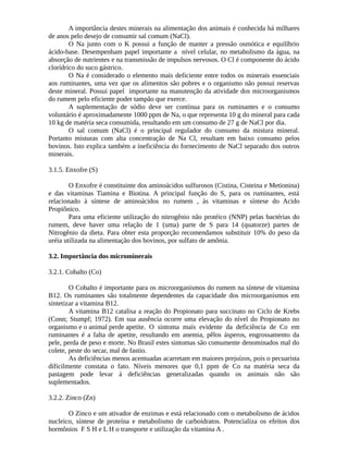 A importância destes minerais na alimentação dos animais é conhecida há milhares 
de anos pelo desejo de consumir sal comum (NaCl). 
O Na junto com o K possui a função de manter a pressão osmótica e equilíbrio 
ácido-base. Desempenham papel importante a nível celular, no metabolismo da água, na 
absorção de nutrientes e na transmissão de impulsos nervosos. O Cl é componente do ácido 
clorídrico do suco gástrico. 
O Na é considerado o elemento mais deficiente entre todos os minerais essenciais 
aos ruminantes, uma vez que os alimentos são pobres e o organismo não possui reservas 
deste mineral. Possui papel importante na manutenção da atividade dos microorganismos 
do rumem pelo eficiente poder tampão que exerce. 
A suplementação de sódio deve ser contínua para os ruminantes e o consumo 
voluntário é aproximadamente 1000 ppm de Na, o que representa 10 g do mineral para cada 
10 kg de matéria seca consumida, resultando em um consumo de 27 g de NaCl por dia. 
O sal comum (NaCl) é o principal regulador do consumo da mistura mineral. 
Portanto misturas com alta concentração de Na Cl, resultam em baixo consumo pelos 
bovinos. Isto explica também a ineficiência do fornecimento de NaCl separado dos outros 
minerais. 
3.1.5. Enxofre (S) 
O Enxofre é constituinte dos aminoácidos sulfurosos (Cistina, Cisteina e Metionina) 
e das vitaminas Tiamina e Biotina. A principal função do S, para os ruminantes, está 
relacionado à síntese de aminoácidos no rumem , às vitaminas e síntese do Acido 
Propiônico. 
Para uma eficiente utilização do nitrogênio não protéico (NNP) pelas bactérias do 
rumem, deve haver uma relação de 1 (uma) parte de S para 14 (quatorze) partes de 
Nitrogênio da dieta. Para obter esta proporção recomendamos substituir 10% do peso da 
uréia utilizada na alimentação dos bovinos, por sulfato de amônia. 
3.2. Importância dos microminerais 
3.2.1. Cobalto (Co) 
O Cobalto é importante para os microorganismos do rumem na síntese de vitamina 
B12. Os ruminantes são totalmente dependentes da capacidade dos microorganismos em 
sintetizar a vitamina B12. 
A vitamina B12 catalisa a reação do Propionato para succinato no Ciclo de Krebs 
(Conn; Stumpf; 1972). Em sua ausência ocorre uma elevação do nível do Propionato no 
organismo e o animal perde apetite. O sintoma mais evidente da deficiência de Co em 
ruminantes é a falta de apetite, resultando em anemia, pêlos ásperos, engrossamento da 
pele, perda de peso e morte. No Brasil estes sintomas são comumente denominados mal do 
colete, peste do secar, mal de fastio. 
As deficiências menos acentuadas acarretam em maiores prejuízos, pois o pecuarista 
dificilmente constata o fato. Níveis menores que 0,1 ppm de Co na matéria seca da 
pastagem pode levar à deficiências generalizadas quando os animais não são 
suplementados. 
3.2.2. Zinco (Zn) 
O Zinco e um ativador de enzimas e está relacionado com o metabolismo de ácidos 
nucleico, síntese de proteína e metabolismo de carboidratos. Potencializa os efeitos dos 
hormônios F S H e L H o transporte e utilização da vitamina A . 
 