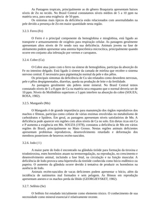 As Pastagens tropicais, principalmente as do gênero Braquiaria apresentam baixos 
níveis de Zn no tecido. No Brasil Central constatamos níveis médios de 5 a 10 ppm na 
matéria seca, para uma exigência de 50 ppm. 
Os sintomas mais típicos da deficiência estão relacionados com anormalidades na 
pele devido a presença de Zn em maior quantidade nesta região. 
3.2.3. Ferro (Fe) 
O Ferro é o principal componente da hemoglobina e mioglobina, está ligado ao 
transporte e armazenamento de oxigênio para respiração celular. As pastagens geralmente 
apresentam altos níveis de Fe sendo rara sua deficiência. Animais jovens na fase de 
aleitamento podem apresentar uma anemia hipocrômica microcítica, principalmente quando 
ocorre em conjunto alta infestação por vermes e carrapatos. 
3.2.4. Cobre (Cu) 
O Cobre atua junto com o ferro na síntese de hemoglobina, participa da absorção do 
Fe no intestino delgado. Está ligado à síntese da camada de mielina que recobre o sistema 
nervoso central. É necessário para pigmentação normal da pele e dos pêlos. 
Os principais sintomas da deficiência de Cu são relatados como desordens nervosas, 
pele e pêlos despigmentados, diarréias, queda na produção de leite e da fertilidade. 
As pastagens geralmente são pobres neste mineral. No Brasil Central temos 
constatado níveis de 5 a 8 ppm de Cu na matéria seca enquanto que o normal deveria ser de 
10 ppm. Níveis do Molibdênio superiores a 5 ppm interfere na absorção do cobre (SOUZA; 
ROSA, 1982). 
3.2.5. Manganês (Mn) 
O Manganês é de grande importância para manutenção dos órgãos reprodutivos dos 
machos e fêmeas, participa como cofator de várias enzimas envolvidas no metabolismo de 
carboidratos e lipídeos. Em geral, as pastagens apresentam níveis satisfatórios de Mn. A 
deficiência pode aparecer em regiões com altos níveis de Ca no solo. Em dietas ricas em Ca 
e P aumenta a exigência em Mn. SOUZA (1978), constatou a deficiência de Mn em vários 
regiões do Brasil, principalmente no Mato Grosso. Nestas regiões animais deficientes 
apresentam problemas reprodutivos, desenvolvimento retardado e deformação dos 
membros posteriores de bezerros recém-nascidos. 
3.2.6. Iodo ( I ) 
A maior parte do Iodo é encontrado na glândula tiróide para formação da tiroxina e 
triodotiroxina, estes hormônios atuam na termorregulação, na reprodução, no crescimento e 
desenvolvimento animal, incluindo a fase fetal, na circulação e na função muscular. A 
deficiência de Iodo provoca uma hipertrofia da tireóide conhecida como bócio endêmico ou 
papeira. O aumento da glândula ocorre devido à tentativa de produzir os hormônios na 
ausência de Iodo. 
Animais recém-nascidos de vacas deficientes podem apresentar o bócio, além da 
incidência de natimortos mal formados e sem pelagem. As fêmeas em reprodução 
apresentam anestro e os machos perda da libido (GEORGIEVSKET, 1982). 
3.2.7. Selênio (Se) 
O Selênio foi estudado inicialmente como elemento tóxico. O conhecimento de sua 
necessidade como mineral essencial é relativamente recente. 
 