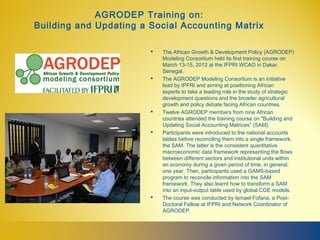 AGRODEP Training on:
Building and Updating a Social Accounting Matrix

                           The African Growth & Development Policy (AGRODEP)
                            Modeling Consortium held its first training course on
                            March 13-15, 2012 at the IFPRI WCAO in Dakar,
                            Senegal.
                           The AGRODEP Modeling Consortium is an initiative
                            lead by IPFRI and aiming at positioning African
                            experts to take a leading role in the study of strategic
                            development questions and the broader agricultural
                            growth and policy debate facing African countries.
                           Twelve AGRODEP members from nine African
                            countries attended the training course on "Building and
                            Updating Social Accounting Matrices” (SAM).
                           Participants were introduced to the national accounts
                            tables before reconciling them into a single framework:
                            the SAM. The latter is the consistent quantitative
                            macroeconomic data framework representing the flows
                            between different sectors and institutional units within
                            an economy during a given period of time, in general,
                            one year. Then, participants used a GAMS-based
                            program to reconcile information into the SAM
                            framework. They also learnt how to transform a SAM
                            into an input-output table used by global CGE models.
                           The course was conducted by Ismael Fofana, a Post-
                            Doctoral Fellow at IFPRI and Network Coordinator of
                            AGRODEP.



                         
 
