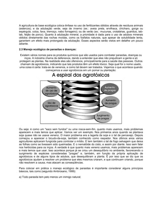 A agricultura de base ecológica coloca ênfase no uso de fertilizantes obtidos através de resíduos animais
(estercos), e da adubação verde, seja de inverno (ex.: aveia preta, ervilhaca, chícharo, gorga ou
espérgula, colza, fava, tremoço, nabo forrageiro); ou de verão (ex.: mucunas, crotalárias, guandus, lab-
lab, feijão de porco). Quanto à adubação mineral, a prioridade é dada para o uso de adubos minerais
obtidos diretamente das rochas moídas, como os fosfatos naturais, que apesar de solubilidade lenta,
garantem um efeito mais prolongado da adubação. Esses aspectos serão vistos em detalhe um pouco
adiante.
2.3 Manejo ecológico de parasitas e doenças:
Existem vários nomes para os produtos químicos que são usados para combater parasitas, doenças ou
inços. A indústria chama de defensivos, dando a entender que eles não prejudicam a gente e só
protegem as plantas. Na realidade eles são ofensivos, principalmente para a saúde das pessoas. Outros
chamam de agrotóxicos, indicando que tais produtos têm um efeito tóxico. Seja qual for o nome usado,
uma coisa é certa: trata-se de venenos, e como tal devem ser tratados. Vejamos o que acontece quando
começamos a usar agrotóxicos em um pomar ou plantação:
Ou seja: é como um "saco sem fundos" ou uma rosca-sem-fim, quanto mais usamos, mais problemas
aparecem e mais temos que aplicar. Vamos ver um exemplo. Nos primeiros anos quando se plantava
soja quase não se usava veneno. O maior problema era a lagarta da soja e o tal de percevejo. Depois
começou a aparecer o bicudo-da-soja, também conhecido como raspador. Nos últimos anos vários
agricultores aplicaram fungicida para controlar o míldio. E tem também o tal de fogo selvagem que deixa
as folhas como se tivessem sido queimadas. E o nematóide do cisto, e assim por diante. Isso sem falar
nos herbicidas para os inços. A verdade é que quanto mais veneno usamos, mais problemas aparecem
e mais temos que usar. Isso acontece porque já se criou um desequilíbrio no ambiente, favorecendo o
surgimento de espécies consideradas "pragas" e, também, em função da própria aplicação de
agrotóxicos e de alguns tipos de adubos, que desequilibram a planta. É por isso que se diz que os
agrotóxicos ajudam a resolver um problema que eles mesmos criaram, e que continuam criando, porque
não resolvem a causa, mas atacam as conseqüências.
Para colocar em prática o manejo ecológico de parasitas é importante considerar alguns princípios
básicos, tais como (segundo Ambrosano, 1999):
a) Todo parasita tem pelo menos um inimigo natural;
 