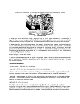 são liberados lentamente no solo onde são gradativamente aproveitados pelas plantas.
3.3 Acidez do solo
A acidez que ocorre em muitos solos, é devido a ação da chuva, vento, temperatura e organismos. A
água da chuva provoca lavagem ou lixiviação de nutrientes e, gradativamente, favorece o aumento da
quantidade de alumínio e manganês que, em determinadas concentrações, são tóxicos para as plantas.
A acidez da terra tem grande importância, pois afeta o rendimento das plantas, pela influência que
exerce sobre a fertilidade do solo, influenciando no rendimento das plantas, disponibilidade e assimilação
dos nutrientes pelas plantas e eficiência da adubação. É importante saber o pH do solo, já que as
plantas necessitam de um "ponto" adequado de acidez ou alcalinidade. O pH é representado por uma
uma escala de valores que podem variar de 3,0 a 5,5 para solos ácidos, de 5,5 a 6,0 para solos neutros
e acima de 7,0 para solos alcalinos.
Como corrigir a acidez dos solos ?
A principal prática para a correção de acidez é a calagem, que é a utilização de calcário antecedendo ao
plantio das culturas. O produto mais utilizado no Rio Grande Sul é o calcário dolomítico, que é formado
por cálcio e magnésio.
Vantagens da calagem:
• fornece cálcio e Magnésio para as plantas;
• aumenta o pH do solo, favorecendo o desenvolvimento das culturas;
• diminui os teores de alumínio no solo, impedindo que o mesmo cause toxidez as plantas. A toxidez de
alumínio prejudica o crescimento das raízes dos vegetais e a absorção de nutrientes dos mesmos;
• aumenta a disponibilidade do fósforo no solo, favorecendo o aproveitamento do mesmo pelas culturas;
• aumenta a população de bactérias fixadoras de nitrogênio do solo, facilitando o desenvolvimento das
culturas, principalmente as leguminosas.
Aplicação do calcário no solo
O calcário preferencialmente deve ser aplicado na superfície do solo, principalmente nas áreas
cultivadas com plantio direto. Alguns resultados de pesquisa indicam que as dosagens de ¼ (uma quarta
parte) a ½ (metade) das quantidades normalmente recomendadas pela análise de solo são suficientes
para resolverem os problemas da acidez nos solos e, conseqüentemente, não prejudicar o rendimento
 