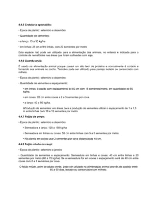4.4.5 Crotalaria spectabilis:
• Época de plantio: setembro a dezembro
• Quantidade de sementes:
• a lanço: 15 a 30 kg/ha
• em linhas: 25 cm entre linhas, com 20 sementes por metro
Esta espécie não pode ser utilizada para a alimentação dos animais, no entanto é indicada para o
controle de nematóides nas áreas que foram cultivadas com soja.
4.4.6 Guandu anão:
É usado na alimentação animal porque possui um alto teor de proteína e normalmente é cortado e
fornecido aos animais no cocho. Também pode ser utilizado para pastejo isolado ou consorciado com
milheto.
• Época de plantio: setembro a dezembro
• Quantidade de sementes e espaçamento:
• em linhas: é usado com espaçamento de 50 cm com 18 sementes/metro, em quantidade de 50
kg/ha.
• em covas: 20 cm entre covas e 2 a 3 sementes por cova.
• a lanço: 40 a 50 kg/ha.
âProdução de sementes: em áreas para a produção de sementes utilizar o espaçamento de 1 a 1,5
m entre linhas com 10 a 15 sementes por metro.
4.4.7 Feijão de porco:
• Época de plantio: setembro a dezembro
• Semeadura a lanço: 120 a 150 kg/ha
• Semeadura em linhas ou covas: 50 cm entre linhas com 5 a 6 sementes por metro.
• No plantio em covas usar 2 sementes por cova distanciadas 40 cm.
4.4.8 Feijão miudo ou caupi:
• Época de plantio: setembro a janeiro
• Quantidade de sementes e espaçamento: Semeadura em linhas e covas: 40 cm entre linhas e 20
sementes por metro (60 a 70 kg/ha). Se a semeadura for em covas o espaçamento será de 40 cm entre
covas com 2 a 3 sementes por cova.
O feijão miúdo, além de adubo verde, pode ser utilizado na alimentação animal através de pastejo entre
60 a 90 dias, isolado ou consorciado com milheto.
 