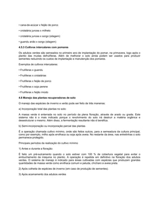 • cana-de-acúcar x feijão de porco
• crotalária juncea x milheto
• crotalária juncea x sorgo (silagem)
• guandu anão x sorgo (silagem)
4.5.3 Cultivos intercalares com pomares
Os adubos verdes são semeados no primeiro ano de implantação do pomar, na primavera, logo após o
plantio das mudas defrutíferas. Além de melhorar o solo ainda podem ser usados para produzir
sementes reduzindo os custos de implantação e manutenção dos pomares.
Exemplos de cultivos intercalares:
• Frutíferas x guandu
• Frutíferas x crotalárias
• Frutíferas x feijão de porco
• Frutíferas x soja perene
• Frutíferas x feijão miúdo
4.6 Manejo das plantas recuperadoras de solo
O manejo das espécies de inverno e verão pode ser feito de três maneiras:
a) Incorporação total das plantas no solo:
A massa verde é enterrada no solo no período da plena floração, através de arado ou grade. Este
sistema não é o mais indicado porque o revolvimento do solo irá destruir a matéria orgânica e
desestruturar o mesmo. Além disso, a fermentação resultante não é benéfica.
b) Semi-incorporação ou incorporação parcial das plantas
É a operação chamada cultivo mínimo, onde são feitos sulcos, para a semeadura da cultura principal,
como por exemplo, milho após ervilhaca ou soja após aveia. No restante da área, nas entrelinhas o solo
permanece protegido.
Principais períodos da realização do cultivo mínimo
1) Antes e durante a floração:
É feito um pré-sulcamento quando o solo estiver com 100 % de cobertura vegetal para evitar o
embuchamento da máquina no plantio. A operação é repetida em definitivo na floração dos adubos
verdes. O sistema de manejo é indicado para áreas cultivadas com espécies que produzam grandes
quantidades de massa verde como ervilhaca comum e peluda, chícharo e aveia preta.
2) Após colheita de espécies de inverno (em caso de produção de sementes).
3) Após acamamento dos adubos verdes
 