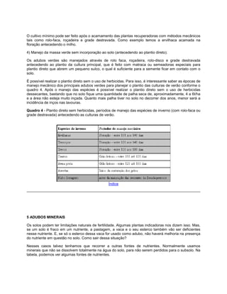 O cultivo mínimo pode ser feito após o acamamento das plantas recuperadoras com métodos mecânicos
tais como rolo-faca, roçadeira e grade destravada. Como exemplo temos a ervilhaca acamada na
floração antecedendo o milho.
4) Manejo da massa verde sem incorporação ao solo (antecedendo ao plantio direto).
Os adubos verdes são manejados através de rolo faca, roçadeira, rolo-disco e grade destravada
antecedendo ao plantio da cultura principal, que é feito com matraca ou semeadoras especiais para
plantio direto que abrem um pequeno sulco, o qual é suficiente para a semente ficar em contato com o
solo.
É possível realizar o plantio direto sem o uso de herbicidas. Para isso, é interessante saber as épocas de
manejo mecânico dos principais adubos verdes para planejar o plantio das culturas de verão conforme o
quadro 4. Após o manejo das espécies é possível realizar o plantio direto sem o uso de herbicidas
dessecantes, bastando que no solo fique uma quantidade de palha seca de, aproximadamente, 4 a 6t/ha
e a área não esteja muito inçada. Quanto mais palha tiver no solo no decorrer dos anos, menor será a
incidência de inços nas lavouras.
Quadro 4 - Plantio direto sem herbicidas, períodos de manejo das espécies de inverno (com rolo-faca ou
grade destravada) antecedendo as culturas de verão.
Índice
5 ADUBOS MINERAIS
Os solos podem ter limitações naturais de fertilidade. Algumas plantas indicadoras nos dizem isso. Mas,
se um solo é fraco em um nutriente, a pastagem, a vaca e o seu esterco também vão ser deficientes
nesse nutriente. E, se só o esterco dessa vaca for usado como adubo, não haverá melhoria na presença
do nutriente em questão no solo. Como sair dessa situação?
Nesses casos talvez tenhamos que recorrer a outras fontes de nutrientes. Normalmente usamos
minerais que não se dissolvem totalmente na água do solo, para não serem perdidos para o subsolo. Na
tabela, podemos ver algumas fontes de nutrientes.
 