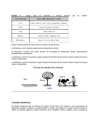 Quadro 5 - Alguns tipos de nutrientes e adubos minerais que os contêm.
Esses minerais podem ser adicionados ao sistema de três formas:
a) Adubando o solo: espalhar esses adubos diretamente na terra;
b) Adubando a planta: usar esses adubos na formulação de fertilizantes foliares, especialmente
biofertilizantes enriquecidos;
c) Adubando o animal: mineralizar o gado, através de fórmulas de sal mineral caseiro a base de cinzas e
outros componentes.
c) Adubando o animal: mineralizar o gado, através de fórmulas de sal mineral caseiro a base de cinzas e
outros componentes.
Índice
6 ADUBOS ORGÂNICOS
Os adubos orgânicos são os resíduos de origem animal (tais como esterco e urina proveniente de
estábulos, pocilgas e aviários) ou vegetal (palhas e outros), que podem ser usados na forma líquida ou
sólida. Os adubos orgânicos contém nutrientes, como nitrogênio, fósforo, potássio, cálcio, magnésio e
 