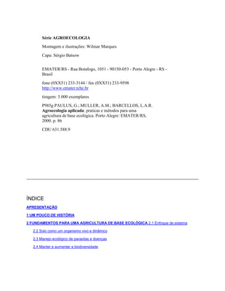 Série AGROECOLOGIA
Montagem e ilustrações: Wilmar Marques
Capa: Sérgio Batsow
EMATER/RS - Rua Botafogo, 1051 - 90150-053 - Porto Alegre - RS -
Brasil
fone (0XX51) 233-3144 / fax (0XX51) 233-9598
http://www.emater.tche.br
tiragem: 5.000 exemplares
P985g PAULUS, G.; MULLER, A.M.; BARCELLOS, L.A.R.
Agroecologia aplicada: praticas e métodos para uma
agricultura de base ecológica. Porto Alegre: EMATER/RS,
2000. p. 86
CDU 631.588.9
ÍNDICE
APRESENTAÇÃO
1 UM POUCO DE HISTÓRIA
2 FUNDAMENTOS PARA UMA AGRICULTURA DE BASE ECOLÓGICA 2.1 Enfoque de sistema
2.2 Solo como um organismo vivo e dinâmico
2.3 Manejo ecológico de parasitas e doenças
2.4 Manter e aumentar a biodiversidade
 