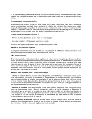 2) se não escorrer água entre os dedos e o composto estiver úmido a umidadeestará correta para o
trabalho dos micróbios aeróbicos, isto é, que precisam de ar para transformar os resíduos orgânicos em
húmus.
Temperatura do composto orgânico
A temperatura da pilha ou monte não deve passar de 70 graus centígrados. Para isso, é importante
revirar o material para a entrada de ar, facilitando o trabalho dos micróbios. Para saber como está a
temperatura basta pegar um pedaço de ferro ou bambu e colocar até mais ou menos a metade da pilha,
esperar 2 a 3 minutos e retirá-lo. Se o ferro estiver muito quente que não dê para segurá-lo, é sinal que a
temperatura do composto está muito alta, então o material tem que ser revirado.
Quando revirar o composto orgânico ?
- Primeira revirada: 2 semanas após o início da compostagem.
- Segunda revirada: 7 a 10 dias após a primeira revirada.
As outras reviradas poderão serem feitas uma a duas vezes por mês.
Maturação do composto orgânico
O composto estará semicurado com 30 a 60 dias e curado com 90 a 120 dias. Nestas condições, pode
ser utilizado tanto no pré-plantio como em cobertura nas culturas.
6.1.2 Vermicomposto
O vermicomposto é a mistura de resíduos orgânicos de origem animal e vegetal, que é decomposto em
húmus através do trabalho das minhocas especialmente as californianas. As mesmas tem a capacidade
de digerir produtos como o esterco de animais, restos de frutas e verduras, cinza, casca de ovos, erva-
mate, serragem e parte da casca de arroz. O processo de transformação dos resíduosem húmus se
chama vermicompostagem. O esterco de aves e de suínos preferencialmentedevem ser utilizados
misturados com outros materiais porque se forem usados isolados podem provocar excesso de gás
amônia, que é tóxico para as minhocas.
Materiais mais utilizados para a vermicompostagem
• esterco de animais: bovinos, suínos, esterco de galinha, cama de frangos e esterco de ovinos. É uma
fonte de nitrogênio que ajuda as minhocas na decomposição do material orgânico, principalmente
quando houver resíduos de vegetais como palhadas. O tipo de esterco preferido pelas minhocas é o de
bovinos, mesmo fresco. Os outros tipos de estercos, principalmente os de aves e de suínos, quando
usados, devem ser de preferência misturados com o de bovinos, para evitar que o nitrogênio na forma de
gás amônia seja tóxico para as minhocas.
• resíduos de vegetais: palha de gramíneas (aveia, milho, grama), bagaço de cana, sabugo triturado e
palha de leguminosas (feijão, guandú, Crotalárias), casca de arroz, serragem e erva-mate. É
interessante que a serragem e a casca de arroz não sejam usadas em grandes quantidades no
vermicomposto porque a decomposição do material seria muito lenta, atrasando a fabricação do húmus.
Com relação ao uso da palhada no composto, é interessante que seja usada triturada ou picada,
facilitando assim a decomposição do material.
• restos de frutas e verduras: melancia, abacate, melão, mamão, laranja, cascas de frutas, restos de
hortaliças como folhosas (alface, rúcula). O uso de restos de frutas e verduras auxiliam a multiplicação
das minhocas e mantém o composto orgânico com mais umidade.
 