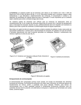 a) Canteiros: os canteiros podem ser de alvenaria, sem reboco ou de madeira com 1,00 a 1,20m de
largura por 0,20 a 0,30m de altura útil (fig. 3, 4 e 5). Esta altura impede que o composto chegue a altas
temperaturas, o que dificultaria o desenvolvimento das minhocas. O comprimento é variável e vai
depender da quantidade de material disponível para a maturação. É muito importante que os canteiros
sejam cobertos para evitar a entrada de água das chuvas.
Os canteiros podem ter divisórias com orifícios para as minhocas se deslocarem entre os
compartimentos (fig. 5) em função dos alimentos disponíveis de acordo com o período de planejamento
para a maturação do composto. Quanto ao piso, preferencialmente deve ser revestido com alvenaria ou
plástico para evitar a perda de nutrientes e contaminação lençóis de águas superficiais.
Nas áreas com gado de leite em pequena escala a própria canaleta do estábulo muitas vezes pode ser
aproveitada substituindo o canteiro para a decomposição do composto. Em galpões com piso de cimento
e fechados lateralmente com tela é possível aproveitar as instalações, fazendo o enleiramento dos
resíduos orgânicos na área do piso (fig. 6).
Figura 3 e 4: Canteiros com taquaras e tábuas (Fonte: Antonioli et
al, 1996).
Figura 5: Canteiros de alvenaria.
Figura 6: Minhocário em galpão.
Enriquecimento do vermicomposto
O vermicomposto tem composição química muito variada, em função da diversidade dos alimentos
fornecidos às minhocas. Se fornecermos alimentos com baixo valor nutricional, as minhocas apenas vão
transformá-los em húmus, porém a qualidade será pouco alterada. Portanto, para termos um
vermicomposto com a maior qualidade possível é fundamental fornecermos alimentos ricos em
nutrientes. Se isso não for possível, uma alternativa é enriquecer o material a ser fermentado com outras
fontes, conforme segue:
 