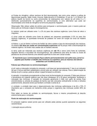 a) Fontes de nitrogênio: utilizar resíduos de fácil decomposição, tais como urina, esterco e palhas de
leguminosas (guandu, feijão miúdo, mucuna, feijão-de-porco e Crotalárias). O uso de 1 a 2 litros/m² de
esterco líquido de bovino ou suíno provenientes de esterqueiras com valores de pH entre 6 a 7,
distribuído quinzenalmente na superfície do vermicomposto, é uma alternativa que pode ser
recomendada como fonte de nitrogênio na forma de pequenas irrigações.
Observação: Não utilizar sulfato de amônio para enriquecer o vermicomposto, pois o mesmo pode ser
tóxico para as minhocas e alguns microorganismos;
b) calcário: pode ser utilizado entre 1 a 2% do peso dos resíduos orgânicos, como fonte de cálcio e
magnésio;
c) cinza: pode ser utilizada como fonte de potássio em pequenas quantidades (1-2% do peso dos
resíduos orgânicos). A quantidade fornecida de potássio vai variar em função da cinza da madeira
utilizada;
d) fósforo: o uso do fósforo na forma de fosfato de cálcio acelera a taxa de decomposição dos resíduos,
no entanto não deve ser usado em concentrações superiores a 2 % porque inibe a decomposição do
material orgânico. As fontes mais usadas são os fosfatos naturais;
e) terra: pode ser misturada aos resíduos orgânicos em até 1% e serve como fonte de nutrientes,
regulador térmico e inoculador de microorganismos. Dar preferência para terra de mato ou locais de
paradouros de animais fazendo uma retirada superficial no solo sem causar erosão;
É importante que o vermicomposto fique coberto permanentemente com palha seca, jornal ou
papelão para facilitar o trabalho das minhocas na superfície, pois as mesmas não toleram
ambientes com incidência de luz.
Fatores que influenciam na vermicompostagem
a) pH: após a maturação completa do composto, o pH deve ser aproximadamente 7. Isso é um indicador
de que o húmus está bem estabilizado e pronto para ser utilizado nas culturas. Para a determinação de
leituras do pH a campo, pode-se utilizar o papel tornassol ou pHmetro.
b) aeração: é importante principalmente na fase inicial da fermentação do composto. É feita para diminuir
a temperatura do material orgânico que não deve ultrapassar 40 a 45 graus centígrados, facilitando a
colocação das minhocas. A aeração do composto geralmente é feita com garfo de pontas finas
arrendondadas ou através de pedaços de bambu que são colocados verticalmente na leira e retirados
posteriormente, deixando túneis que facilitam a entrada e saída de ar.
c) umidade: a umidade ideal para o desenvolvimento das minhocas californianas é de 60 a 70%. É
importante que o composto se mantenha úmido porque o organismo das minhocas contém 80% de
água.
Para saber os teores de umidade no vermicomposto, faz-se o mesmo procedimento já descrito
anteriormente para o composto.
Ponto de maturação do vermicomposto
O composto orgânico estará pronto para ser utilizado pelas plantas quando apresentar as seguintes
características:
• coloração escura uniforme;
 