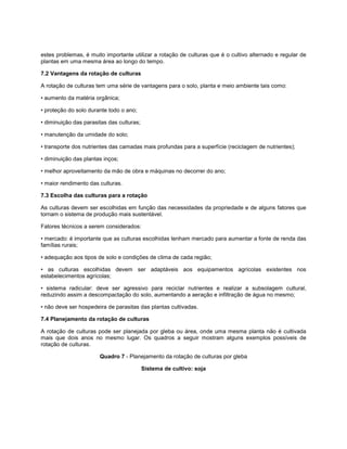 estes problemas, é muito importante utilizar a rotação de culturas que é o cultivo alternado e regular de
plantas em uma mesma área ao longo do tempo.
7.2 Vantagens da rotação de culturas
A rotação de culturas tem uma série de vantagens para o solo, planta e meio ambiente tais como:
• aumento da matéria orgânica;
• proteção do solo durante todo o ano;
• diminuição das parasitas das culturas;
• manutenção da umidade do solo;
• transporte dos nutrientes das camadas mais profundas para a superfície (reciclagem de nutrientes);
• diminuição das plantas inços;
• melhor aproveitamento da mão de obra e máquinas no decorrer do ano;
• maior rendimento das culturas.
7.3 Escolha das culturas para a rotação
As culturas devem ser escolhidas em função das necessidades da propriedade e de alguns fatores que
tornam o sistema de produção mais sustentável.
Fatores técnicos a serem considerados:
• mercado: é importante que as culturas escolhidas tenham mercado para aumentar a fonte de renda das
famílias rurais;
• adequação aos tipos de solo e condições de clima de cada região;
• as culturas escolhidas devem ser adaptáveis aos equipamentos agrícolas existentes nos
estabelecimentos agrícolas;
• sistema radicular: deve ser agressivo para reciclar nutrientes e realizar a subsolagem cultural,
reduzindo assim a descompactação do solo, aumentando a aeração e infiltração de água no mesmo;
• não deve ser hospedeira de parasitas das plantas cultivadas.
7.4 Planejamento da rotação de culturas
A rotação de culturas pode ser planejada por gleba ou área, onde uma mesma planta não é cultivada
mais que dois anos no mesmo lugar. Os quadros a seguir mostram alguns exemplos possíveis de
rotação de culturas.
Quadro 7 - Planejamento da rotação de culturas por gleba
Sistema de cultivo: soja
 
