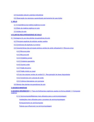 2.5 Sucessão natural e plantas indicadoras
2.6 Observação da natureza e aprendizado permanente de suas lições
3. SOLO
3.1 A importância da matéria orgânica no solo
3.2 Efeito da matéria orgânica no solo
3.3 Acidez do solo
4 PLANTAS RECUPERADORAS DE SOLO
4.1 Vantagens do uso das plantas recuperadoras de solo
4.2 Principais espécies de adubos verdes usados
4.3 Consórcios de espécies no inverno
4.4 Características das principais adubos verdes de verão utilizados4.4.1 Mucuna cinza
4.4.2 Mucuna preta
4.4.3 Mucuna anã
4.4.4 Crotalária juncea
4.4.5 Crotalaria spectabilis
4.4.6 Guandu anão
4.4.7 Feijão de porco
4.4.8 Feijão miúdo ou caupi
4.5 Uso dos adubos verdes de verão4.5.1 .Recuperação de áreas degradadas
4.5.2 Consórcios com culturas de verão
4.5.3 Cultivos intercalares com pomares
4.6 Manejo das plantas recuperadoras de solo
5 ADUBOS MINERAIS
6 ADUBOS ORGÂNICOS 6.1 Tipos de fertilizantes orgânicos usados na forma sólida6.1.1 Composto
orgânico
6.1.2 VermicompostoMateriais mais utilizados para a vermicompostagem
Instalações mais utilizadas para o processo da vermicompostagem
Enriquecimento do vermicomposto
Fatores que influenciam na vermicompostagem
 