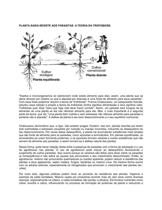 PLANTA SADIA RESISTE AOS PARASITAS: A TEORIA DA TROFOBIOSE.
"Insetos e microorganismos só sobrevivem onde existe alimento para eles; assim, uma planta que se
deixa devorar por insetos ou que é atacada por doenças é uma fonte de alimento para seus parasitas".
Com essa frase podemos resumir a teoria da "trofobiose". Francis Chaboussou, um pesquisador francês,
estudou essa relação e propôs a teoria da trofobiose (trofos significa alimentação e bios significa vida).
Trofobiose quer dizer "para que haja vida deve haver comida". Assim, um parasita será incapaz de se
alimentar de uma planta se ela não oferecer alimento para ele. Mas, o mais importante é a segunda
parte da teoria, que diz: "uma planta bem nutrida e sem estresses não oferece alimento para parasitas e
portanto não é atacada". A defesa da planta é seu bom desenvolvimento e o seu equilíbrio nutricional.
Chaboussou demonstrou que, a rigor, não existem pragas. Existem, isso sim, plantas doentes por terem
sido submetidas a estresses causados por nutrição ou manejo incorretos, induzindo ao desequilíbrio do
seu desenvolvimento. Por causa desse desequilíbrio, a planta vai acumulando substâncias mais simples
que são fonte de alimento para os parasitas, como açúcares e aminoácidos. Em plantas equilibradas, os
aminoácidos se unem formando proteínas, e os açúcares formam celulose e outras substâncias que não
servem de alimento aos parasitas, e assim tornam-se a defesa natural das plantas.
Dessa forma, pode haver relação direta entre a presença de parasitas com a forma de adubação e o uso
de agrotóxicos nas plantas. O uso de agrotóxicos pode induzir ao desequilíbrio favorecendo o
surgimento de outros parasitas. Isso ocorre porque os venenos são feitos para atuar sobre os parasitas
(a conseqüência) e não sobre as causas que provocaram o seu crescimento descontrolado. Então, os
agrotóxicos, mesmo não provocando queimaduras ou toxidez aparente, podem reduzir a resistência das
plantas a seus agressores, sejam insetos, fungos, bactérias ou mesmo vírus. Da mesma forma ocorre
com os adubos solúveis, especialmente os nitrogenados que provocam o crescimento das plantas (ex.:
uréia).
Por outro lado, algumas práticas podem levar ao aumento da resistência das plantas. Vejamos o
exemplo da calda bordalesa. Mesmo usada por produtores durante mais de cem anos contra diversas
doenças, especialmente na videira, a calda bordalesa não perdeu a eficácia. Ela fornece nutrientes como
cobre, enxofre e cálcio, influenciando no processo de formação de proteínas da planta e reduzindo a
 
