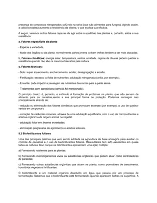 presença de compostos nitrogenados solúveis na seiva (que são alimentos para fungos). Agindo assim,
a calda bordalesa aumenta a resistência da videira, o que explica sua eficácia.
A seguir, veremos outros fatores capazes de agir sobre o equilíbrio das plantas e, portanto, sobre a sua
resistência:
a. Fatores específicos da planta
- Espécie e variedade.
- Idade dos órgãos ou da planta: normalmente partes jovens ou bem velhas tendem a ser mais atacadas.
b. Fatores climáticos: energia solar, temperatura, ventos, umidade, regime de chuvas podem quebrar a
resistência quando não são os mesmos tolerados pela cultura.
c. Fatores técnicos:
- Solo: super aquecimento, encharcamento, acidez, desagregação e erosão.
- Fertilização: excesso ou falta de nutrientes; adubação nitrogenada (uréia, por exemplo).
- Enxertia: pode impedir a passagem de nutrientes das raízes para a parte aérea.
- Tratamentos com agrotóxicos (como já foi mencionado).
O princípio básico é, portanto, o estímulo à formação de proteínas na planta, que não servem de
alimento para os parasitas,sendo a sua principal forma de proteção. Podemos conseguir isso
principalmente através de:
- redução ou eliminação dos fatores climáticos que provocam estresse (por exemplo, o uso de quebra-
ventos em um pomar);
- correção de carências minerais, através de uma adubação equilibrada, com o uso de micronutrientes e
adubos orgânicos,de origem animal ou vegetal;
- adubação foliar em árvores enxertadas;
- eliminação progressiva de agrotóxicos e adubos solúveis.
8.2 Biofertilizantes foliares
Uma das principais práticas que vem sendo adotada na agricultura de base ecológica para auxiliar no
controle de parasitas é o uso de biofertilizantes foliares. Osresultados tem sido excelentes em quase
todas as culturas. Isso porque os bifertilizantes apresentam uma ação múltipla:
a) Fornecendo nutrientes para as plantas;
b) Fornecendo microorganismos vivos ou substâncias orgânicas que podem atuar como controladores
de parasitas;
c) Fornecendo outras substâncias orgânicas que atuam na planta, como promotores de crescimento,
hormônios vegetais e fortificantes.
O biofertilizante é um material orgânico dissolvido em água que passou por um processo de
fermentação. Sabemos que o biofertilizante está fermentando quando aparecem bolhas na superfície. A
 