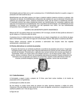 fermentação pode ser feita com ou sem a presença de ar. O biofertilizante descrito no quadro a seguir, é
produzido com total ausência da ar.
Biofertilizantes que são feitos apenas com água e material orgânico (estercos animais ou plantas), são
chamados de naturais. Os biofertilizantes enriquecidos são aqueles em que se adicionam minerais para
melhorar sua constituição. Assim, podemos acrescentar cinzas, pós de rochas ou substâncias solúveis.
É importante lembrar que essas substâncias devem ser transformadas em compostos orgânicos pela
ação dos microorganismos do biofertilizante. Daí a importância da fermentação. Um biofertilizante de boa
qualidade é um produto bem fermentado que não apresenta mau cheiro. Um dos biofertilizantes
enriquecidos mais conhecido é o "super magro".
EXEMPLO DE UM BIOFERTILIZANTE ANAERÓBICO:
Mistura de 50 % de esterco fresco de vaca leiteira e 50 % de água, durante 30 dias (pode-se adicionar 3
kg de melaço ou 10 litros de caldo de cana).
A presença de ar é evitada através da colocação de um respiro mergulhado em uma lâmina de água.
Após a fermentação, coar e diluir em água em concentração variável. Não aplicar na abertura das flores.
Possui efeitos nutricional, inibidor de parasitas e estimulador das funções vitais dos vegetais
(enraizamento, crescimento, etc).
8.3 Outras alternativas no controle de parasitas
Enquanto não tivermos um ambiente equilibrado a ocorrência de parasitas será comum. O agricultor
ecologista poderá, então, lançar mão a algumas alternativas de controle que são aceitas para esse
período de transição. Primeiramente, o agricultor deve sempre lembrar dos recursos que dispõe na
propriedade. Assim, em muitos casos uma catação manual, o uso de água quente, sabão, cinza e
outros, resolve o problema. Devem ser empregadas alternativas de pequeno impacto ambiental e de
baixíssimo risco ao agricultor que aplica e ao consumidor. Existem muitas alternativas à base de
minerais, produtos biológicos, plantas, animais e armadilhas. Vamos citar as principais.
8.3.1 Calda Bordalesa:
A formulação a seguir é para o preparo de 10 litros; para fazer outras medidas, é só manter as
proporções entre os ingredientes.
a) Dissolução do sulfato de cobre:
No dia anterior ou quatro horas antes do preparo da calda, devemos dissolver o sulfato de cobre.
Colocamos 100 g de sulfato de cobre dentro de um pano de algodão, amarramos e mergulhamos em um
vasilhame plástico com 1 litro de água morna;
b) Água de cal:
 