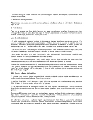 Colocamos 100 g de cal em um balde com capacidade para 10 litros. Em seguida, adicionamos 9 litros
de água, aos poucos.
c) Mistura dos dois ingredientes:
Adicionamos, aos poucos e mexendo sempre, o litro da solução de sulfato de cobre dentro do balde da
água de cal.
d) Teste da faca:
Para ver se a calda não ficou ácida, fazemos um teste, mergulhando uma faca de aço comum bem
limpa, por 3 minutos, na calda. Se a faca sujar de marrom, a calda está ácida, e adicionamos mais cal na
mistura. Se não sujar, a calda está pronta para o uso.
Usos da calda bordalesa:
- A calda bordalesa é usada no controle de doenças de plantas. Na diluição que preparamos, a 1 %,
usamos para plantas adultas. Assim, usamos para o míldio e alternaria da couve e do repolho, alternaria
do chuchu, antracnose do feijoeiro, pinta preta e queima do tomate, murchadeira da batata, queima das
folhas da cenoura, etc. Também usamos a 1 % em frutíferas, como figueira, parreira, macieira, etc.
- Em mudas pequenas e em brotações devemos aplicar essa calda misturada com mais água: uma parte
de calda bordalesa para uma parte de água. Também na alface, para o controle do míldio.
- Para mofos da cebola e do alho e mancha da folha da beterraba (cercosporiose), usamos outra
diluição: 3 partes de calda bordalesa para uma parte de água.
Cuidados: A calda bordalesa perde a força com o tempo, por isso deve ser usada até, no máximo, três
dias depois de pronta. Não aplicar em épocas muito frias, sujeito a ocorrência de geadas.
Mistura com biofertilizantes foliares: A calda bordalesa pode ser misturada com biofertilizantes. Nesse
caso, usamos a mesma concentração de biofertilizante usado nas aplicações foliares. Exemplo: o "super
magro" em tomate é usado a 3 %; então, para 20 litros de calda bordalesa pronta para uso, adicionamos
600 ml de "super magro".
8.3.2 Enxofre e Calda Sulfocálcica:
O Enxofre é um produto natural que tem poder de frear doenças fúngicas. Pode ser usado puro ou,
então, através da calda sulfocálcica. Evitar o uso no verão.
Ø USO DE ENXOFRE PURO: Misturar, a seco, 800 g de enxofre e 200 g de farinha de milho bem fina.
Diluir 34 g em 20 litros de água e aplicar sobre as plantas.
Ø CALDA SULFOCÁLCICA: Requer um preparo que deve ser feito, de preferênica, com equipamentos
de proteção para evitar acidentes. Convém usar óculos, chapéu e luvas ou proteger as mãos com uma
gordura.
Colocamos 25 litros de água limpa em um tonel para aquecer ao fogo. Então, retiramos um balde de
água morna e misturamos 5 kg enxofre peneirado. Para facilitar a mistura, colocamos um pouco (meio
copo) do "espalhante adesivo": farinha de milho, cachaça ou leite.
Em outro tonel, colocamos 4 kg de cal virgem e queimamos com 2 a 3 litros de água morna, retirada do
primeiro tonel. Quando a cal começar a queimar, misturamos o enxofre mexendo sempre com o bastão
de madeira. Após, adicionamos o restante da água quente, marcando a altura que a mistura alcançou.
 