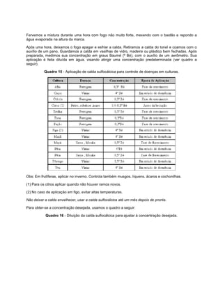 Fervemos a mistura durante uma hora com fogo não muito forte, mexendo com o bastão e repondo a
água evaporada na altura da marca.
Após uma hora, deixamos o fogo apagar e esfriar a calda. Retiramos a calda do tonel e coamos com o
auxílio de um pano. Guardamos a calda em vasilhas de vidro, madeira ou plástico bem fechadas. Após
preparada, medimos sua concentração em graus Baumé (º Bé), com o auxílio de um aerômetro. Sua
aplicação é feita diluída em água, visando atingir uma concentração predeterminada (ver quadro a
seguir).
Quadro 15 - Aplicação de calda sulfocálcica para controle de doenças em culturas.
Obs: Em frutíferas, aplicar no inverno. Controla também musgos, líquens, ácaros e cochonilhas.
(1) Para os citros aplicar quando não houver ramos novos.
(2) No caso de aplicação em figo, evitar altas temperaturas.
Não deixar a calda envelhecer, usar a calda sulfocálcica até um mês depois de pronta.
Para obter-se a concentração desejada, usamos o quadro a seguir:
Quadro 16 - Diluição da calda sulfocálcica para ajustar à concentração desejada.
 