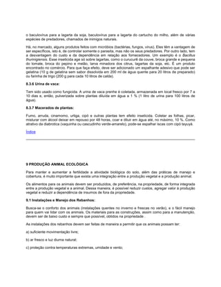 o baculovírus para a lagarta da soja, baculovírus para a lagarta do cartucho do milho, além de várias
espécies de predadores, chamados de inimigos naturais.
Há, no mercado, alguns produtos feitos com micróbios (bactérias, fungos, vírus). Eles têm a vantagem de
ser específicos, isto é, de controlar somente o parasita, mas não os seus predadores. Por outro lado, tem
a desvantagem do custo e da dependência em relação aos fornecedores. Um exemplo é o Bacillus
thurinigiensis. Esse inseticida age só sobre lagartas, como o curucurê da couve, broca grande e pequena
do tomate, broca do pepino e melão, larva minadora dos citrus, lagartas da soja, etc. É um produto
encontrado no comércio. Para que faça efeito, deve ser adicionado um espalhante adesivo que pode ser
gelatina (10 g de gelatina sem sabor dissolvida em 200 ml de água quente para 20 litros de preparado)
ou farinha de trigo (200 g para cada 10 litros de calda).
8.3.6 Urina de vaca:
Tem sido usado como fungicida. A urina de vaca prenhe é coletada, armazenada em local fresco por 7 a
10 dias e, então, pulverizada sobre plantas diluída em água a 1 % (1 litro de urina para 100 litros de
água).
8.3.7 Macerados de plantas:
Fumo, arruda, cinamomo, urtiga, cipó e outras plantas tem efeito inseticida. Coletar as folhas, picar,
misturar com álcool deixar em repouso por 48 horas, coar e diluir em água até, no máximo, 10 %. Como
atrativo da diabrotica (vaquinha ou cascudinho verde-amarelo), pode-se espalhar iscas com cipó tayuyá.
Índice
9 PRODUÇÃO ANIMAL ECOLÓGICA
Para manter e aumentar a fertilidade a atividade biológica do solo, além das práticas de manejo e
cobertura, é muito importante que exista uma integração entre a produção vegetal e a produção animal.
Os alimentos para os animais devem ser produzidos, de preferência, na propriedade, de forma integrada
entre a produção vegetal e a animal. Dessa maneira, é possível reduzir custos, agregar valor à produção
vegetal e reduzir a dependência de insumos de fora da propriedade.
9.1 Instalações e Manejo dos Rebanhos:
Busca-se o conforto dos animais (instalações quentes no inverno e frescas no verão), e o fácil manejo
para quem vai lidar com os animais. Os materiais para as construções, assim como para a manutenção,
devem ser de baixo custo e sempre que possível, obtidos na propriedade .
As instalações dos rebanhos devem ser feitas de maneira a permitir que os animais possam ter:
a) suficiente movimentação livre;
b) ar fresco e luz diurna natural;
c) proteção contra temperaturas extremas, umidade e vento;
 