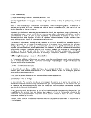 d) área para repouso;
e) amplo acesso a água fresca e alimentos (Avancini, 1994).
É muito importante ter árvores para sombra e abrigo dos animais, na área da pastagem ou em local
próximo.
Deve-se evitar a estabulação permanente, assim como o confinamento prolongado e a imobilização de
animais em espaços reduzidos. Sempre que possível evitar mutilações como corte da cauda, dos
dentes, da orelha ou bico, entre outras.
O sistema de criação mais adequado é o semi-extensivo, isto é, que permite um espaço mínimo para os
animais se locomover a campo permitindo, ao mesmo tempo, o bem-estar dos animais, aliado a um bom
aproveitamento da área. Um outro aspecto importante é o recolhimento do esterco do local onde os
animais passam a noite, seja para produção de composto ou vermicomposto ou para utilização direta
como adubo orgânico, depois de estar devidamente fermentado.
Em resumo, o importante a destacar é que o sistema de produção, envolvendo o bem-estar animal, a
higiene no manejo e a forma de alimentação têm uma forte relação com a resistência dos animais a
doenças. Isso porque um animal que vive confinado, junto com uma grande concentração de outros
animais, fica mais perturbado, sujeito a estresse e com o sistema de defesas naturais de seu organismo
enfraquecido. A essas condições reúne-se uma presença elevada de parasitas ou causadores de
doenças, o que leva ao alto uso de insumos veterinários (banhos carrapaticidas, vermífugos,
desinfetantes sintéticos e outros), com riscos de intoxicação para animais, ambiente e o próprio homem.
9.2 Prevenção de doenças e cura de enfermidades:
Já vimos que a saúde animal depende, em grande parte, das condições de manejo e do ambiente em
que os animais são criados. Mas é importante estar sempre preparado para o surgimento de doenças.
Algumas maneiras de fazer isso são:
1) Evitar a ocorrência das doenças
a) No ambiente: Através de medidas de higiene (por exemplo: lavar bem as mãos e o material de
ordenha, para evitar mamite); boa ventilação e, se possível, entrada de sol nas instalações, pois este
atua como um desinfetante natural;
b) No corpo do animal: através de uma alimentação equilibrada e de vacinas.
2) Interromper ciclos da doença
a) No ambiente: Por exemplo, através da compostagem do esterco e da cama dos animais, e da
desinfeção dos locais contaminados (é preciso lembrar que a doença não está só nos animais, mas que
os parasitas que a transmitem podem estar nas instalações ou nos materiais de ordenha utilizados,
quando não devidamente desinfetados).
b) No corpo do animal: aqui é preciso ter um certo conhecimento das doenças que podem surgir e das
possibilidades de controle. Hoje os técnicos que seguem a linha da homeopatia veterinária têm
conseguido resultados satisfatórios para vários casos, como o controle da mosca-do-chifre, a mamite,
carrapato e aumento da produção.
A seguir, vamos falar um pouco sobre diferentes criações que podem ser produzidas na propriedade, de
forma ecológica.
 