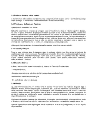 9.3 Produção de carne e leite a pasto
A maneira mais adequada de criar bovinos, seja para produzir leite ou para carne, é com base no pastejo
direto a campo. E, nesse caso, o melhor sistema é o de Pastoreio Rotativo.
9.3.1 Vantagens do Pastoreio Rotativo:
a) Menor área necessária por animal;
b) Facilita o controle de parasitas: o carrapato e os vermes têm uma fase de vida na superfície do solo,
no caso no pasto. Trabalhos de pesquisa mostram que com o uso do Pastoreio Rotativo, ocorre uma
redução em mais de 90 % dos vermes gastrointestinais nos bovinos, e que mesmo os terneiros mantém-
se num nível de contaminação abaixo do qual se recomendaria algum controle. De forma semelhante,a
infestação de carrapatos também fica reduzida a níveis mínimos. Nesse caso, a fêmea do carrapato (que
normalmente se desenvolve no chão e sobe nas plantas presentes na pastagem para se agarrar ao
animal), não encontra o bovino no pasto, pois este já passou para outro piquete;
c) Aumento da quantidade e da qualidade das forrageiras, evitando a sua degradação.
9.3.2 Tipo de pastagens
Pode-se usar todos os tipos de pastagens para o pastoreio rotativo, mas deve-se dar preferência às
espécies perenes, pelo menor custo. As espécies a ser usadas devem ter uma boa adaptação local, ser
rústicas e de fácil e rápida multiplicação. Entre elas, as mais usadas são: gramas Tifton 85, Tifton 68,
Capim Tanzânia, Hemártria, Capim Flora Kirk, Capim Elefante, Trevos (Branco, Vesiculoso e Vermelho),
Aveia, Azevém e Cornichão.
9.3.3 Escolha da área:
A área a ser escolhida para a implantação do sistema de Pastoreio Rotativo deve:
- Ter boa fertilidade;
- Localizar-se próximo da sala de ordenha (no caso da produção de leite);
- Permitir fácil acesso a sombra e água;
- De preferência, estar livre de inços.
9.3.4 Manejo:
a) Área mínima necessária por animal: varia de acordo com os fatores de produção de pasto (tipo e
fertilidade do solo, espécie de pastagem, quantidade, etc.), que vão determinar a quantidade de massa
verde disponível para pastejo. De uma maneira geral, para pastagens cultivadas e usando o pastoreio
rotativo, a área mínima por animal adulto varia de 40 a 60 metros quadrados por hectare, como ponto de
partida. À medida que o sistema for sendo implantado, o tamanho do piquete deve ser ajustado com a
disponibilidade diária de pastagem;
b) número de piquetes: deve ser de, pelo menos, 30 piquetes, permitindo assim a recuperação do pasto
e do solo no período de intervalo. Os mesmos podem ser feitos com cerca elétrica, usando arame liso;
c) Iniciar o pastoreio quando a pastagem estiver na altura de 20 a 25 cm (para gramas) ou de 1,0 m para
capim elefante;
 