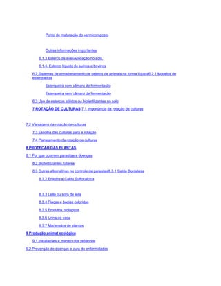 Ponto de maturação do vermicomposto
Outras informações importantes
6.1.3 Esterco de avesAplicação no solo
6.1.4. Esterco líquido de suínos e bovinos
6.2 Sistemas de armazenamento de dejetos de animais na forma líquida6.2.1 Modelos de
esterqueiras
Esterqueira com câmara de fermentação
Esterqueira sem câmara de fermentação
6.3 Uso de estercos sólidos ou biofertilizantes no solo
7 ROTAÇÃO DE CULTURAS 7.1 Importância da rotação de culturas
7.2 Vantagens da rotação de culturas
7.3 Escolha das culturas para a rotação
7.4 Planejamento da rotação de culturas
8 PROTEÇÃO DAS PLANTAS
8.1 Por que ocorrem parasitas e doenças
8.2 Biofertilizantes foliares
8.3 Outras alternativas no controle de parasitas8.3.1 Calda Bordalesa
8.3.2 Enxofre e Calda Sulfocálcica
8.3.3 Leite ou soro de leite
8.3.4 Placas e bacias coloridas
8.3.5 Produtos biológicos
8.3.6 Urina de vaca
8.3.7 Macerados de plantas
9 Produção animal ecológica
9.1 Instalações e manejo dos rebanhos
9.2 Prevenção de doenças e cura de enfermidades
 