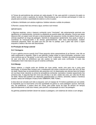 d) Tempo de permanência dos animais em cada piquete: 01 dia, para permitir o consumo do pasto no
melhor ponto e evitar o pastoreio do rebrote. Recomenda-se que os animais permaneçam à noite no
piquete para aumentar a quantidade de esterco e urina no pasto;
e) Manter a fertilidade com adubos orgânicos, fosfatos naturais e sulfato de potássio;
f) Permitir o acesso fácil dos animais a água, sombra e sal mineral.
IMPORTANTE:
v Algumas espécies, como o besouro conhecido como "vira-bosta", são extremamente sensíveis aos
agrotóxicos ou medicamentos, morrendo ou afastando-se quando estes são utilizados. Ocorre que esses
besouros têm um papel muito útil para a decomposição dos pequenos montes de esterco fresco que os
animais espalham ao longo da pastagem, fazendo-os desaparecer rapidamente. Isso ajuda a reduzir a
ocorrência da mosca-do-chifre e de vermes gastrointestinais. Sem essa decomposição, acabam
crescendo pequenas "ilhas" de pasto que fica prá trás no pastejo, pois o gado não come o capim
enquanto o esterco não tiver sido decomposto.
9.4 Produção de frango colonial
9.4.1 Vantagens
O que a galinha procura quando bica? Essa pergunta vários pesquisadores já se fizeram, mas não se
sabe exatamente a resposta. Ofato é que galinhas criadas soltas ou semi-confinadas, produzem ovos
mais nutritivos que os "de granja" e uma carne mais "firme" e saborosa. Também não existe necessidade
de usar uma série de antibióticos que são usados na ração para aves confinadas. O custo das
instalações é bem mais baixo do que em aviários confinados.
9.4.2 Manejo
Nesse sistema, a criação pode ser dividida em duas partes, sendo uma para cria e outra para
terminação. A primeira fase começa com o recebimento dos pintos e termina em torno dos 28 a 30 dias
de idade. Nessa fase os procedimentos são parecidos com os dispensados aos demais tipos de frangos
em sua fase inicial, devendo os pintos ter procedência conhecida, vacinados e receber aquecimento nos
primeiros dias. A segunda fase tem início aos 28 dias e vai até o abate das aves, por volta dos 85 dias
de idade. Nessa fase poderão ser oferecidos grãostriturados ou inteiros, sementes, batata e mandioca
picados, restos de hortaliças e frutas (Fonte: EMBRAPA,1999. Folder).
A área deve ser cercada (com tela ou taquara), com um espaço de 10 metros quadrados por ave adulta.
É importante que no local tenha uma boa quantidade de grama ou outra pastagem (quicuio, bermuda,
etc). De preferência, o poleiro deve ser móvel, para poder trocar de lugar de tempos em tempos
(aproximadamente a cada dois meses), para permitir a recuperação do solo e da pastagem.
As galinhas poedeiras também devem ter acesso a pastagens, com sistemas de rodízio e com abrigos.
 