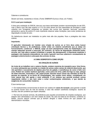 Cabanas e comedouros:
Devem ser leves, resistentes e móveis. (Fonte: EMBRAPA Suínos e Aves, s/d. Folder).
9.5.3 Local para instalação:
A área para instalação do SISCAL deve ter uma baixa declividade (existem recomendações de até 20%,
mas o ideal é que não seja superior a 5 %) Os solos devem ter boa capacidade de drenagem e estar
cobertos com forrageiras resistentes ao pisoteio dos suínos (por exemplo: bermuda, hemartria,
pensacola e grama de jardim) É muito importante observar estas condições, para evitar problemas de
degradação e erosão do solo.
Os bebedouros devem ser instalados na parte mais alta dos piquetes, fixos e protegidos dos raios
solares.
Importante:
O agricultor interessado em instalar uma criação de suínos ao ar livre deve antes buscar
orientação técnica e, de preferência, visitar antes um sistema semelhante que já esteja em
funcionamento. Lembre-se: o SISCAL exige um bom planejamento antes da implantação e um
manejo adequado durante a execução. Do contrário, os riscos de degradação ambiental (solos,
árvores, etc.) são altos e podem inviabilizar o projeto. No planejamento, é importante implantar a
pastagem com bastante antecedência, de modo a garantir uma boa cobertura e enraizamento da
pastagem anteriormente à colocação dos animais na área.
A CAMA SOBREPOSTA COMO OPÇÃO
NA CRIAÇÃO DE SUÍNOS
Ao invés de se trabalhar com o esterco líquido, existem maneiras de manejá-lo seco. Uma forma,
é a cama sobreposta que consiste na criação de suínos sobre camas de material absorvente, que
não permitem o escoamento de dejetos para fora do galpão, à semelhança de como é feito com
aves. Podem ser usados resíduos agrícolas, como casca de arroz, palha de trigo ou soja, sabugo
de milho triturado, maravalha e, até, papel picado. Quando essas camas são retiradas ao final do
período de engorda, já na forma de compostagem, são usadas como adubo, completando um
ciclo natural que não agride o meio ambiente. É um sistema que permite produzir suínos
respeitando melhor o seu bem estar e evitar contaminações ambientais, o que atende às
exigências do consumidor moderno.
É bom lembrar que:
--> Os medicamentos convencionais só devem ser usados em casos de exceção, para garantir a saúde
ou quando houver risco de vida de animais, e caso não existam substitutos ecológicos. Quanto às
vacinas, não tem problema que sejam utilizadas.
--> Na hora de comprar animais, dê preferência para aqueles provenientes de criações ecológicas, que
estejam bem alimentados e em bom estado de saúde. No caso de tratar-se de terneiros, cordeiros ou
leitões, procure adquirir animais que já tenham atingido a idade mínima em que possam ser
desmamados e recriados.
 