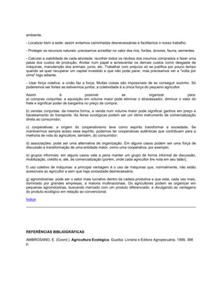 ambiente.
- Localizar bem a sede: assim evitamos caminhadas desnecessárias e facilitamos o nosso trabalho.
- Proteger os recursos naturais: precisamos acreditar no valor dos rios, fontes, árvores, fauna, sementes.
- Calcular a viabilidade de cada atividade: recolher todos os recibos dos insumos comprados e fazer uma
pasta dos custos de produção. Anotar num papel e acrescentar os demais custos como desgaste de
máquinas, manutenção dos animais, juros, etc. Trabalhar com prejuízo só se justifica por pouco tempo
quando se quer recuperar um capital investido e que não pode parar, mas precisamos ver a "volta por
cima" logo adiante.
- Usar força coletiva: a união faz a força. Muitas coisas são impossíveis de se conseguir sozinho. Só
poderemos ser fortes se estivermos juntos; a coletividade é a única força do pequeno agricultor.
Assim é possível se organizar para:
a) compras conjuntas: a aquisição em volume maior pode eliminar o atravessador, diminuir o valor do
frete e significar poder de barganha no preço de compra;
b) vendas conjuntas: da mesma forma, a venda num volume maior pode significar ganhos em preço e
barateamento do transporte. As feiras ecológicas podem ser um ótimo instrumento de comercialização
direta ao consumidor;
c) cooperativas: a origem do cooperativismo teve como espírito transformar a sociedade. Se
mantivermos sempre aceso esse espírito, podemos ter cooperativas autênticas que contribuam para a
melhoria de vida do agricultore, também, do consumidor;
d) associações: pode ser uma alternativa de organização. Em alguns casos podem ser uma força de
discussão e transformação de uma entidade maior, como uma cooperativa, por exemplo;
e) grupos informais: em alguns casos vale a pena manter um grupo de forma informal de discussão,
mobilização, crédito e, até, de comercialização (porém, onde cada agricultor tire nota em seu talão);
f) uso coletivo de máquinas: a principal vantagem é o uso de máquinas que, normalmente, não estão
acessíveis ao agricultor e sem que haja ociosidade desnecessária;
g) agroindústrias: pode ser o setor mais lucrativo dentro da cadeia produtiva e que está, cada vez mais,
dominado por grandes empresas, a maioria multinacionais. Os agricultores podem se organizar em
pequenas agroindústrias, buscando mercado com um produto diferenciado, e divulgando as vantagens
do produto ecológico em relação ao convencional.
Índice
REFERÊNCIAS BIBLIOGRÁFICAS
AMBROSANO, E. (Coord.). Agricultura Ecológica. Guaíba: Livraria e Editora Agropecuária, 1999. 398
p.
 