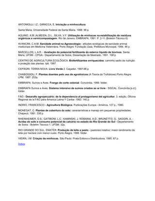 ANTONIOLLI, I.Z.; GIRACCA, E. Iniciação a minhocultura.
Santa Maria: Universidade Federal de Santa Maria, 1996. 96 p.
AQUINO, A.M.;ALMEIDA, D.L. :SILVA, V.F. Utilização de minhocas na estabilização de resíduos
orgânicos e vermicompostagem. Rio de Janeiro: EMBRAPA, 1991. P. 2-11 (Boletim Técnico 6)
AVANCINI, C.A.M. Sanidade animal na Agroecologia - atitudes ecológicas de sanidade animal
medicinais em Medicina Veterinária. Porto Alegre: Fundação Gaia, Prefeitura Municipal, 1994. 46 p.
BARCELLOS, L.A.R. - Avaliação do potencial fertilizante do esterco líquido de bovinos. Santa
Maria, UFSM - CPGA - Departamento de Solos, Dissertação de Mestrado, 1991. 108 p.
CENTRO DE AGRICULTURA ECOLÓGICA. Biofertilizantes enriquecidos: caminho sadio da nutrição
e proteção das plantas. Ipê, 1997.
CEPAGRI; TERRA NOVA. Livro Verde 2. Caçador, 1997.68 p.
CHABOSSOU, F. Plantas doentes pelo uso de agrotóxicos (A Teoria da Trofobiose) Porto Alegre:
LPM, 1987. 253p.
EMBRAPA. Suínos e Aves. Frango de corte colonial. Concórdia, 1999. folder.
EMBRAPA Suínos e Aves. Sistema intensivo de suínos criados ao ar livre - SISCAL. Concórdia [s.d.].
folder.
FAO - Desarollo agropecuário: de la dependencia al protagonismo del agricultor. 3. edição, Oficina
Regional de la FAO para America Latina Y Caribe: 1993. 140 p.
INDRIO, FRANCESCO - Agricultura Biológica. Publicações Europa - América, 127 p., 1980.
MONEGAT, C. Plantas de cobertura do solo: características e manejo em pequenas propriedades.
Chapecó, 1991. 336 p.
RHEINHEIMER, D.S.; GATIBONI, L.C.; KAMINSKI, J; ROBAINA, A.D.; BRUNETTO, G.; SAGGIN, A. -
Acidez do solo e consumo potencial de calcário no estado do Rio Grande do Sul - Departamento
de Solos - Boletim Técnico 1, UFSM, 32p.
RIO GRANDE DO SUL. EMATER. Produção de leite a pasto - pastoreio rotativo: maior rendimento de
leite por hectare com menor custo. Porto Alegre, 1999. folder.
VIEIRA, I.M. Criação de minhocas. São Paulo: Prata Editora e Distribuidora, 1995. 87 p.
Índice
 