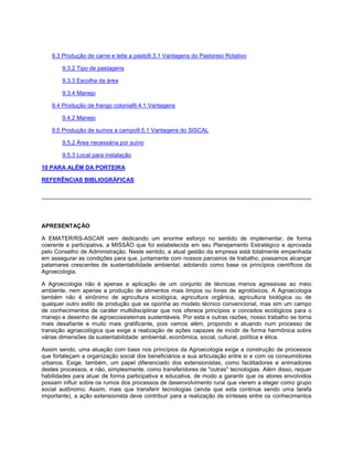 9.3 Produção de carne e leite a pasto9.3.1 Vantagens do Pastoreio Rotativo
9.3.2 Tipo de pastagens
9.3.3 Escolha da área
9.3.4 Manejo
9.4 Produção de frango colonial9.4.1 Vantagens
9.4.2 Manejo
9.5 Produção de suínos a campo9.5.1 Vantagens do SISCAL
9.5.2 Área necessária por suíno
9.5.3 Local para instalação
10 PARA ALÉM DA PORTEIRA
REFERÊNCIAS BIBLIOGRÁFICAS
APRESENTAÇÃO
A EMATER/RS-ASCAR vem dedicando um enorme esforço no sentido de implementar, de forma
coerente e participativa, a MISSÃO que foi estabelecida em seu Planejamento Estratégico e aprovada
pelo Conselho de Administração. Neste sentido, a atual gestão da empresa está totalmente empenhada
em assegurar as condições para que, juntamente com nossos parceiros de trabalho, possamos alcançar
patamares crescentes de sustentabilidade ambiental, adotando como base os princípios científicos da
Agroecologia.
A Agroecologia não é apenas a aplicação de um conjunto de técnicas menos agressivas ao meio
ambiente, nem apenas a produção de alimentos mais limpos ou livres de agrotóxicos. A Agroecologia
também não é sinônimo de agricultura ecológica, agricultura orgânica, agricultura biológica ou de
qualquer outro estilo de produção que se oponha ao modelo técnico convencional, mas sim um campo
de conhecimentos de caráter multidisciplinar que nos oferece princípios e conceitos ecológicos para o
manejo e desenho de agroecossistemas sustentáveis. Por esta e outras razões, nosso trabalho se torna
mais desafiante e muito mais gratificante, pois vamos além, propondo e atuando num processo de
transição agroecológica que exige a realização de ações capazes de incidir de forma harmônica sobre
várias dimensões da sustentabilidade: ambiental, econômica, social, cultural, política e ética.
Assim sendo, uma atuação com base nos princípios da Agroecologia exige a construção de processos
que fortaleçam a organização social dos beneficiários e sua articulação entre si e com os consumidores
urbanos. Exige, também, um papel diferenciado dos extensionistas, como facilitadores e animadores
destes processos, e não, simplesmente, como transferidores de "outras" tecnologias. Além disso, requer
habilidades para atuar de forma participativa e educativa, de modo a garantir que os atores envolvidos
possam influir sobre os rumos dos processos de desenvolvimento rural que vierem a eleger como grupo
social autônomo. Assim, mais que transferir tecnologias (ainda que esta continue sendo uma tarefa
importante), a ação extensionista deve contribuir para a realização de sínteses entre os conhecimentos
 
