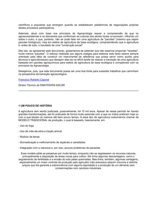 científicos e populares que emergem quando se estabelecem plataformas de negociações próprias
destes processos participativos.
Ademais, atuar com base nos princípios da Agroecologia requer a compreensão de que os
agroecossistemas e os elementos que conformam as culturas dos atores locais co-evoluem, influindo um
sobre o outro, e que, portanto, não se pode falar em uma agricultura de "pacotes" (mesmo que sejam
pacotes biológicos), mas em estilos de agricultura de base ecológica, compreendendo que a agricultura
é, antes de tudo, o resultado de uma "construção social".
Dito isto, ao apresentar este documento, gostaríamos de salientar que não estamos propondo "receitas",
muito menos "pacotes". O esforço realizado por alguns colegas para elaborar este texto esteve sempre
orientado pela idéia de construir um instrumental de referência que possa servir como auxílio para
técnicos e agricultores(as) que desejam aliar-se na difícil tarefa de realizar a transição de uma agricultura
baseada em pacotes agroquímicos para estilos de agricultura de base ecológica e compatíveis com os
princípios da Agroecologia.
Desejamos, pois, que este documento possa ser uma boa fonte para subsidiar trabalhos que caminham
na perspectiva da transição agroecológica.
Francisco Roberto Caporal
Diretor Técnico da EMATER/RS-ASCAR
1 UM POUCO DE HISTÓRIA
A agricultura vem sendo praticada, possivelmente, há 10 mil anos. Apesar de nesse período ter havido
grandes transformações, ela foi praticada de forma muito parecida com a que os índios praticam hoje ou
com a que faziam os colonos até bem pouco tempo. A esse tipo de agricultura costumamos chamar de
MODELO TRADICIONAL de produção, o qual é baseado, basicamente, em:
- Uso do fogo
- Uso de mão-de-obra e tração animal
- Rodízio de terras
- Domesticação e melhoramento de espécies e variedades
- Integração com a natureza e, por isso, poucos problemas de parasitas
Esse modelo pôde se perpetuar por muito tempo, enquanto não se esgotassem os recursos naturais,
principalmente a disposição de áreas novas para cultivo. Ele tinha algumas desvantagens, como o
esgotamento de fertilidade e a erosão do solo pelas queimadas. Mas tinha, também, algumas vantagens,
especialmente um maior controle da produção pelo agricultor (não precisava adquirir insumos e obtinha
preços que lhe garantia a sobrevivência com alguma dignidade) e a produção de um alimento sem
contaminações com resíduos industriais.
 