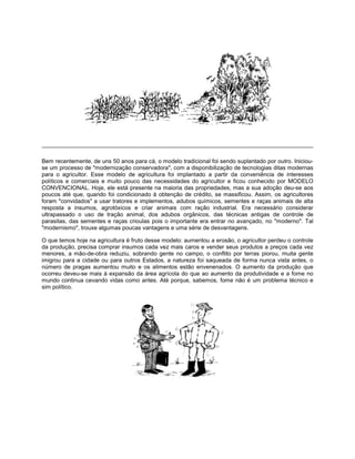 Bem recentemente, de uns 50 anos para cá, o modelo tradicional foi sendo suplantado por outro. Iniciou-
se um processo de "modernização conservadora", com a disponibilização de tecnologias ditas modernas
para o agricultor. Esse modelo de agricultura foi implantado a partir da conveniência de interesses
políticos e comerciais e muito pouco das necessidades do agricultor e ficou conhecido por MODELO
CONVENCIONAL. Hoje, ele está presente na maioria das propriedades, mas a sua adoção deu-se aos
poucos até que, quando foi condicionado à obtenção de crédito, se massificou. Assim, os agricultores
foram "convidados" a usar tratores e implementos, adubos químicos, sementes e raças animais de alta
resposta a insumos, agrotóxicos e criar animais com ração industrial. Era necessário considerar
ultrapassado o uso de tração animal, dos adubos orgânicos, das técnicas antigas de controle de
parasitas, das sementes e raças crioulas pois o importante era entrar no avançado, no "moderno". Tal
"modernismo", trouxe algumas poucas vantagens e uma série de desvantagens.
O que temos hoje na agricultura é fruto desse modelo: aumentou a erosão, o agricultor perdeu o controle
da produção, precisa comprar insumos cada vez mais caros e vender seus produtos a preços cada vez
menores, a mão-de-obra reduziu, sobrando gente no campo, o conflito por terras piorou, muita gente
imigrou para a cidade ou para outros Estados, a natureza foi saqueada de forma nunca vista antes, o
número de pragas aumentou muito e os alimentos estão envenenados. O aumento da produção que
ocorreu deveu-se mais à expansão da área agrícola do que ao aumento da produtividade e a fome no
mundo continua cevando vidas como antes. Até porque, sabemos, fome não é um problema técnico e
sim político.
 