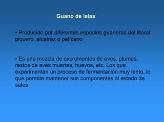 Guano de islas
• Producido por diferentes especies guaneras del litoral;
piquero, alcatraz o pelícano
• Es una mezcla de excrementos de aves, plumas,
restos de aves muertas, huevos, etc. Los que
experimentan un proceso de fermentación muy lento, lo
que permite mantener sus componentes al estado de
sales
 