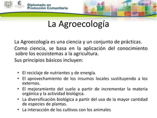 La Agroecología
La Agroecología es una ciencia y un conjunto de prácticas.
Como ciencia, se basa en la aplicación del conocimiento
sobre los ecosistemas a la agricultura.
Sus principios básicos incluyen:

 • El reciclaje de nutrientes y de energía.
 • El aprovechamiento de los insumos locales sustituyendo a los
   externos.
 • El mejoramiento del suelo a partir de incrementar la materia
   orgánica y la actividad biológica.
 • La diversificación biológica a partir del uso de la mayor cantidad
   de especies de plantas.
 • La interacción de los cultivos con los animales
 
