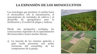 LA EXPANSIÓN DE LOS MONOCULTIVOS
Las tecnologías que permiten el cambio hacia
el monocultivo son la mecanización, el
mejoramiento de variedades de cultivos y el
desarrollo de agroquímicos para la
fertilización y el control de plagas y malezas.
Desde una perspectiva ecológica, las
consecuencias regionales de la especialización
del monocultivo tienen muchas facetas:
a) La mayoría de los sistemas agrícolas a
gran escala presentan una pobre
estructura del ensamblaje de los
componentes de la granja.
 