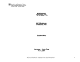 Ministerio de Educación Pública
Departamento de Educación Técnica
Tel 223 01 57, Fax 222 93 39
“RELANZAMIENTO DE LA EDUCACIÓN COSTARRICENSE” 1
MODALIDAD:
AGROPECUARIA
ESPECIALIDAD:
AGROECOLOGÍA
DECIMO AÑO
San José - Costa Rica
Junio, 2005
 