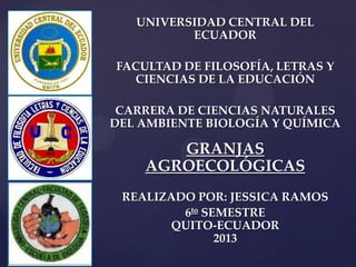 {
UNIVERSIDAD CENTRAL DEL
ECUADOR
FACULTAD DE FILOSOFÍA, LETRAS Y
CIENCIAS DE LA EDUCACIÓN
CARRERA DE CIENCIAS NATURALES
DEL AMBIENTE BIOLOGÍA Y QUÍMICA
GRANJAS
AGROECOLÓGICAS
REALIZADO POR: JESSICA RAMOS
6to SEMESTRE
QUITO-ECUADOR
2013
 