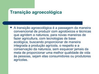 Transição agroecológica
 A transição agroecológica é a passagem da maneira
convencional de produzir com agrotóxicos e técnicas
que agridem a natureza, para novas maneiras de
fazer agricultura, com tecnologias de base
ecológica, buscando proporcionar de maneira
integrada a produção agrícola, o respeito e a
conservação da natureza, sem esquecer jamais da
meta de proporcionar uma melhor qualidade de vida
às pessoas, sejam elas consumidores ou produtores
agrícolas.
 