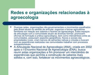 Redes e organizações relacionadas à
agroecologia
 Diversas redes, organizações não-governamentais e movimentos espalhados
pelo Brasil atuam no sentido de articular, organizar e formar agricultores
familiares em relação aos saberes e fazeres da agroecologia. Estes espaços
de articulação com a comunidade atuam de diversas formas: promovem
oficinas de formação e prática agrocológica, bem como intercâmbios entre as
comunidades, pesquisam aspectos geográficos, físicos e sociais das
propriedades rurais, criam bancos de sementes nativas e crioulas e buscam
com as experiências realizadas nas comunidades trabalhar com processos
autogestionáveis.
 A Articulação Nacional de Agroecologia (ANA), criada em 2002
após o I Encontro Nacional de Agroecologia (ENA), busca
reunir estas organizações a fim promover um intercâmbio de
experiências que permita a construção de saberes mais
sólidos e, com isso, fortalecer os movimentos agroecológicos.
 