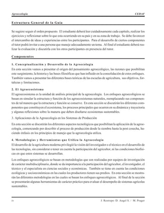 Estructura General de la Guía
Se sugiere seguir el orden propuesto. El estudiante deberá leer cuidadosamente cada capítulo, realizar los
ejercicios y reflexionar sobre lo que esta ocurriendo en su país y en su zona de trabajo. Se debe favorecer
el intercambio de ideas y experiencias entre los participantes. Para el desarrollo de ciertos componentes
el tutor podrá invitar a una persona que maneje adecuadamente un tema. Al final el estudiante deberá rea-
lizar la evaluación y discutirla con los otros participantes en presencia del tutor.
Componentes
1. Conceptualización y Desarrollo de la Agroecología
En esta sección vamos a presentar el origen del pensamiento agroecológico, las razones que posibilitan
este surgimiento, la historia y las bases filosóficas que han influido en la consolidación de estos enfoques.
También vamos a presentar las diferentes bases teóricas de las escuelas de agricultura, sus objetivos, for-
talezas y limitaciones.
2. El Agroecosistema
El agroecosistema es la unidad de análisis principal de la agroecología. Los enfoques agroecológicos se
basan en simular la estructura y función de los agroecosistemas naturales, reemplazando sus componen-
tes de tal manera que la estructura y función se conserve. En esta sección se discutirán los diferentes com-
ponentes que constituyen el ecosistema, los procesos principales que ocurren en su dinámica y trayectoria
y algunas reflexiones sobre la manera que deben diseñarse ecosistemas sustentables.
3. Aplicaciones de la Agroecología en los Sistemas de Producción
En esta sección se discutirán los diferentes aspectos tecnológicos que posibilitan la aplicación de la agroe-
cología, comenzando por describir el proceso de producción desde la siembra hasta la post cosecha, ha-
ciendo énfasis en los principios de manejo que la agroecología utiliza.
4. Metodologías y Herramientas que Utiliza la Agroecología
El desarrollo de la agricultura moderna privilegió la visión del investigador o el técnico en el desarrollo de
las tecnologías, sin considerar o tener en cuenta la participación del agricultor, ni las condiciones biofísi-
cas en que estos sistemas se desarrollan.
Los enfoques agroecológicos se basan en metodologías que son realizadas por equipos de investigación
de carácter multidisciplinario, donde se da importancia a la participación del agricultor, el investigador, el
técnico y el especialista en ciencias sociales y económicas. También se tiene en cuenta las condiciones
ecológicas y socioeconómicas en las cuales los productores tienen sus predios. En esta sección se mostra-
rán las diferentes metodologías en las cuales se basan los enfoques agroecológicos. Al final de la sección
se presentarán algunas herramientas de carácter práctico para evaluar el desempeño de sistemas agrícolas
sustentables.
iv J. Restrepo /D. Angel S. / M. Prager
Agroecología CEDAF
 
