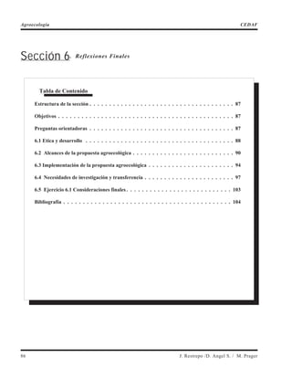 Sección 6. Reflexiones Finales
86 J. Restrepo /D. Angel S. / M. Prager
Agroecología CEDAF
Tabla de Contenido
Estructura de la sección . . . . . . . . . . . . . . . . . . . . . . . . . . . . . . . . . . . . . 87
Objetivos . . . . . . . . . . . . . . . . . . . . . . . . . . . . . . . . . . . . . . . . . . . . . 87
Preguntas orientadoras . . . . . . . . . . . . . . . . . . . . . . . . . . . . . . . . . . . . . 87
6.1 Etica y desarrollo . . . . . . . . . . . . . . . . . . . . . . . . . . . . . . . . . . . . . . 88
6.2 Alcances de la propuesta agroecológica . . . . . . . . . . . . . . . . . . . . . . . . . . 90
6.3 Implementación de la propuesta agroecológica . . . . . . . . . . . . . . . . . . . . . . 94
6.4 Necesidades de investigación y transferencia . . . . . . . . . . . . . . . . . . . . . . . 97
6.5 Ejercicio 6.1 Consideraciones finales . . . . . . . . . . . . . . . . . . . . . . . . . . . 103
Bibliografía . . . . . . . . . . . . . . . . . . . . . . . . . . . . . . . . . . . . . . . . . . . 104
 