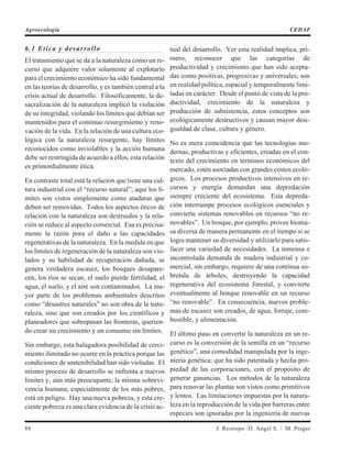 6.1 Etica y desarrollo
El tratamiento que se da a la naturaleza como un re-
curso que adquiere valor solamente al explotarlo
para el crecimiento económico ha sido fundamental
en las teorías de desarrollo, y es también central a la
crisis actual de desarrollo. Filosóficamente, la de-
sacralización de la naturaleza implicó la violación
de su integridad, violando los límites que debían ser
mantenidos para el continuo resurgimiento y reno-
vación de la vida. En la relación de una cultura eco-
lógica con la naturaleza resurgente, hay límites
reconocidos como inviolables y la acción humana
debe ser restringida de acuerdo a ellos; esta relación
es primordialmente ética.
En contraste total está la relación que tiene una cul-
tura industrial con el “recurso natural”; aquí los lí-
mites son vistos simplemente como ataduras que
deben ser removidas. Todos los aspectos éticos de
relación con la naturaleza son destruidos y la rela-
ción se reduce al aspecto comercial. Esa es precisa-
mente la razón pora el daño a las capacidades
regenerativas de la naturaleza. En la medida en que
los límites de regeneración de la naturaleza son vio-
lados y su habilidad de recuperación dañada, se
genera verdadera escasez, los bosques desapare-
cen, los ríos se secan, el suelo pierde fertilidad, el
agua, el suelo, y el aire son contaminados. La ma-
yor parte de los problemas ambientales descritos
como “desastres naturales” no son obra de la natu-
raleza, sino que son creados por los científicos y
planeadores que sobrepasan las fronteras, querien-
do crear un crecimiento y un consumo sin límites.
Sin embargo, esta halagadora posibilidad de creci-
miento ilimitado no ocurre en la práctica porque las
condiciones de sostenibilidad han sido violadas. El
mismo proceso de desarrollo se enfrenta a nuevos
límites y, aún más preocupante, la misma sobrevi-
vencia humana, especialmente de los más pobres,
está en peligro. Hay una nueva pobreza, y esta cre-
ciente pobreza es una clara evidencia de la crisis ac-
tual del desarrollo. Ver esta realidad implica, pri-
mero, reconocer que las categorías de
productividad y crecimiento que han sido acepta-
das como positivas, progresivas y universales, son
en realidad política, espacial y temporalmente limi-
tadas en carácter. Desde el punto de vista de la pro-
ductividad, crecimiento de la naturaleza y
producción de subsistencia, estos conceptos son
ecológicamente destructivos y causan mayor desi-
gualdad de clase, cultura y género.
No es mera coincidencia que las tecnologías mo-
dernas, productivas y eficientes, creadas en el con-
texto del crecimiento en términos económicos del
mercado, estén asociadas con grandes costos ecoló-
gicos. Los procesos productivos intensivos en re-
cursos y energía demandan una depredación
siempre creciente del ecosistema. Esta depreda-
ción interrumpe procesos ecológicos esenciales y
convierte sistemas renovables en recursos “no re-
novables”. Un bosque, por ejemplo, provee bioma-
sa diversa de manera permanente en el tiempo si se
logra mantener su diversidad y utilizarlo para satis-
facer una variedad de necesidades. La inmensa e
incontrolada demanda de madera industrial y co-
mercial, sin embargo, requiere de una continua so-
bretala de árboles, destruyendo la capacidad
regenerativa del ecosistema forestal, y convierte
eventualmente al bosque renovable en un recurso
“no renovable”. En consecuencia, nuevos proble-
mas de escasez son creados, de agua, forraje, com-
bustible, y alimentación.
El último paso en convertir la naturaleza en un re-
curso es la conversión de la semilla en un “recurso
genético”, una comodidad manipulada por la inge-
niería genética; que ha sido patentada y hecha pro-
piedad de las corporaciones, con el propósito de
generar ganancias. Los métodos de la naturaleza
para renovar las plantas son vistos como primitivos
y lentos. Las limitaciones impuestas por la natura-
leza en la reproducción de la vida por barreras entre
especies son ignoradas por la ingeniería de nuevas
88 J. Restrepo /D. Angel S. / M. Prager
Agroecología CEDAF
 