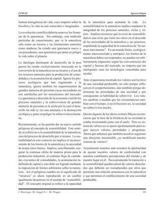 formas transgénicas de vida, cuyo impacto sobre la
biosfera y la vida no son conocidos o imaginados.
La revolución científica debería remover las fronte-
ras de la ignorancia. Sin embargo, esta tradición
particular de conocimiento, que ve la naturaleza
sólo como un recurso y las limitaciones naturales
como ataduras, ha creado una ignorancia nueva y
sin precedentes, una ignorancia que pone en peligro
la vida sobre el planeta.
La ideología dominante de desarrollo de la post
guerra ha estado exclusivamente interesada en la
conversión de la naturaleza en un recurso y el uso de
los recursos naturales para la producción de como-
didades y la acumulación de capital. Ignora los pro-
cesos ecológicos que han regenerado a la
naturaleza, ignora también los requerimientos de
grandes números de personas cuyas necesidades no
son satisfechas por los mecanismos del mercado.
La ignorancia o descuido de la economía vital de los
procesos naturales y la sobrevivencia de grandes
números de personas es la razón por la cual el desa-
rrollo ha sido (y es) una amenaza a la destrucción
ecológica y pone en peligro la sobrevivencia huma-
na.
Recientemente, se ha querido dar un nuevo sentido
peligroso al concepto de sostenibilidad. Este senti-
do se refiere no a la sostenibilidad de la naturaleza,
sino del proceso de desarrollo por sí mismo. La sos-
tenibilidad en este contexto no implica el reconoci-
miento de los límites de la naturaleza y la necesidad
de acatar estos límites. Implica, sencillamente, ase-
gurar la continua oferta de materia prima para la
producción industrial, el continuo flujo de cantida-
des crecientes de comodidades, la acumulación in-
definida de capital y esto debe ser logrado mediante
la imposición de límites arbitrarios sobre la natura-
leza. Así el peligroso cambio en el significado de
“recursos” es ahora reproducido en un cambio
igualmente desastroso en el sentido de “sostenibili-
dad”. El concepto original se refiere a la capacidad
de la naturaleza para sustentar la vida. La
sostenibilidad en la naturaleza implica mantener la
integridad de los procesos naturales, ciclos y rit-
mos. Implica reconocer que la crisis de sostenibili-
dad es una crisis que tiene sus raíces en el descuido
de las necesidades de la naturaleza y sus procesos,
impidiendo la capacidad de la naturaleza de “levan-
tarse nuevamente”. En un mundo finito, ecológica-
mente interconectado y entrópico, los límites de la
naturaleza deben ser respetados; no pueden ser arbi-
trariamente impuestos según las conveniencias del
capital y fuerzas del mercado, no importa qué tan
inteligentes sean las tecnologías concebidas para
ayudar.
Ante el panorama mostrado los valores son la clave
de una sociedad perdurable, no sólo porque influ-
yen en el comportamiento, sino también porque de-
terminan las prioridades de una sociedad y por
consiguiente su habilidad de sobrevivir. Los valo-
res cambian a medida que las circunstancias cam-
bian con el tiempo, si no lo hicieran así, la sociedad
no sobreviviría mucho.
Quizás algunos de los ahora extintos Mayas recono-
cieron que la base de la fortaleza de su sociedad se
estaba erosionando junto con el suelo. Pero su sis-
tema de valores no se ajusto oportunamente para se-
guir nuevos valores, prioridades y programas.
Ahora que sabemos que también nosotros seguimos
una dirección insostenible ¿se modificará nuestro
sistema de valores?.
Actualmente tenemos ante nosotros la oportunidad
de ajustar nuestros valores de conformidad con
nuestras cambiantes percepciones del mundo y de
nuestro lugar en él. Necesariamente la transición a
la sostenibilidad quedara plena de valores desecha-
dos que deberán ser reemplazados por otros que
permitan una relación armoniosa con la naturaleza
y que permitan el establecimiento de una sociedad
perdurable.
J. Restrepo /D. Angel S. / M. Prager 89
CEDAF Agroecología
 