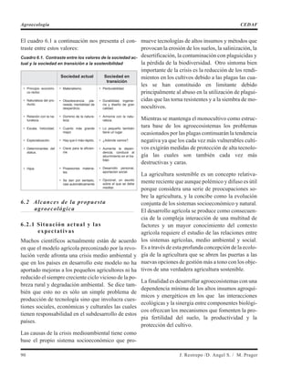 El cuadro 6.1 a continuación nos presenta el con-
traste entre estos valores:
Cuadro 6.1. Contraste entre los valores de la sociedad ac-
tual y la sociedad en transición a la sostenibilidad
Sociedad actual Sociedad en
transición
• Principio económi-
co rector.
• Naturaleza del pro-
ducto.
• Relación con la na-
turaleza.
• Escala. Velocidad.
• Especialización.
• Determinantes del
status.
• Hijos
• Materialismo.
• Obsolescencia pla-
neada; mentalidad de
desperdicio.
• Dominio de la natura-
leza.
• Cuanto más grande
mejor.
• Hay que ir más rápido.
• Clave para la eficien-
cia.
• Posesiones materia-
les.
• Se dan por sentado,
casi automáticamente
• Perdurabilidad.
• Durabilidad, ingenie-
ría y diseño de gran
calidad.
• Armonía con la natu-
raleza.
• Lo pequeño también
tiene un lugar.
• ¿Adónde vamos?.
• Aumenta la depen-
dencia; conduce al
aburrimiento en el tra-
bajo.
• Desarrollo personal,
aportación social.
• Opcional; un asunto
sobre el que se debe
meditar.
6.2 Alcances de la propuesta
agroecológica
6.2.1 Situación actual y las
expectativas
Muchos científicos actualmente están de acuerdo
en que el modelo agrícola preconizado por la revo-
lución verde afronta una crisis medio ambiental y
que en los países en desarrollo este modelo no ha
aportado mejoras a los pequeños agricultores ni ha
reducido el siempre creciente ciclo vicioso de la po-
breza rural y degradación ambiental. Se dice tam-
bién que esto no es sólo un simple problema de
producción de tecnología sino que involucra cues-
tiones sociales, económicas y culturales las cuales
tienen responsabilidad en el subdesarrollo de estos
países.
Las causas de la crisis medioambiental tiene como
base el propio sistema socioeconómico que pro-
mueve tecnologías de altos insumos y métodos que
provocan la erosión de los suelos, la salinización, la
desertificación, la contaminación con plaguicidas y
la pérdida de la biodiversidad. Otro síntoma bien
importante de la crisis es la reducción de los rendi-
mientos en los cultivos debido a las plagas las cua-
les se han constituido en limitante debido
principalmente al abuso en la utilización de plagui-
cidas que las torna resistentes y a la siembra de mo-
nocultivos.
Mientras se mantenga el monocultivo como estruc-
tura base de los agroecosistemas los problemas
ocasionados por las plagas continuarán la tendencia
negativa ya que los cada vez más vulnerables culti-
vos exigirán medidas de protección de alta tecnolo-
gía las cuales son también cada vez más
destructivas y caras.
La agricultura sostenible es un concepto relativa-
mente reciente que aunque polémico y difuso es útil
porque considera una serie de preocupaciones so-
bre la agricultura, y la concibe como la evolución
conjunta de los sistemas socioeconómico y natural.
El desarrollo agrícola se produce como consecuen-
cia de la compleja interacción de una multitud de
factores y un mayor conocimiento del contexto
agrícola requiere el estudio de las relaciones entre
los sistemas agrícolas, medio ambiental y social.
Es a través de esta profunda concepción de la ecolo-
gía de la agricultura que se abren las puertas a las
nuevas opciones de gestión más a tono con los obje-
tivos de una verdadera agricultura sostenible.
La finalidad es desarrollar agroecosistemas con una
dependencia mínima de los altos insumos agroquí-
micos y energéticos en los que las interacciones
ecológicas y la sinergia entre componentes biológi-
cos ofrezcan los mecanismos que fomenten la pro-
pia fertilidad del suelo, la productividad y la
protección del cultivo.
90 J. Restrepo /D. Angel S. / M. Prager
Agroecología CEDAF
 