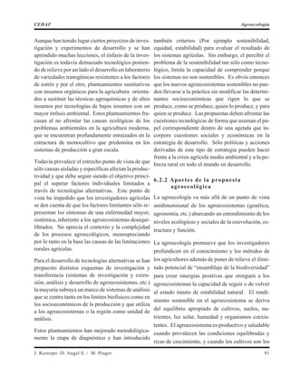 Aunque han tenido lugar ciertos proyectos de inves-
tigación y experimentos de desarrollo y se han
aprendido muchas lecciones, el énfasis de la inves-
tigación es todavía demasiado tecnológico ponien-
do de relieve por un lado el desarrollo en laboratorio
de variedades transgénicas resistentes a los factores
de estrés y por el otro, planteamientos sustitutivos
con insumos orgánicos para la agricultura orienta-
dos a sustituir las técnicas agroquímicas y de altos
insumos por tecnologías de bajos insumos con un
mayor énfasis ambiental. Estos planteamientos fra-
casan al no afrontar las causas ecológicas de los
problemas ambientales en la agricultura moderna,
que se encuentran profundamente enraizados en la
estructura de monocultivo que predomina en los
sistemas de producción a gran escala.
Todavía prevalece el estrecho punto de vista de que
sólo causas aisladas y específicas afectan la produc-
tividad y que debe seguir siendo el objetivo princi-
pal el superar factores individuales limitados a
través de tecnologías alternativas. Este punto de
vista ha impedido que los investigadores agrícolas
se den cuenta de que los factores limitantes sólo re-
presentan los síntomas de una enfermedad mayor,
sistémica, inherente a los agroecosistemas desequi-
librados. No aprecia el contexto y la complejidad
de los procesos agroecológicos, menospreciando
por lo tanto en la base las causas de las limitaciones
rurales agrícolas.
Para el desarrollo de tecnologías alternativas se han
propuesto distintos esquemas de investigación y
transferencia (sistemas de investigación y exten-
sión, análisis y desarrollo de agroecosistemas, etc.)
la mayoría subraya un marco de sistemas de análisis
que se centra tanto en los límites biofísicos como en
los socioeconómicos de la producción y que utiliza
a los agroecosistemas o la región como unidad de
análisis.
Estos planteamientos han mejorado metodológica-
mente la etapa de diagnóstico y han introducido
también criterios (Por ejemplo sostenibilidad,
equidad, estabilidad) para evaluar el resultado de
los sistemas agrícolas. Sin embargo, el percibir el
problema de la sostenibilidad tan sólo como tecno-
lógico, limita la capacidad de comprender porque
los sistemas no son sostenibles. Es obvio entonces
que los nuevos agroecosistemas sostenibles no pue-
den llevarse a la práctica sin modificar las determi-
nantes socioeconómicas que rigen lo que se
produce, como se produce, quien lo produce, y para
quien se produce. Las propuestas deben afrontar las
cuestiones tecnológicas de forma que asuman el pa-
pel correspondiente dentro de una agenda que in-
corpore cuestiones sociales y económicas en la
estrategia de desarrollo. Sólo políticas y acciones
derivadas de este tipo de estrategia pueden hacer
frente a la crisis agrícola medio ambiental y a la po-
breza rural en todo el mundo en desarrollo.
6.2.2 Aportes de la propuesta
agroecológica
La agroecología va más allá de un punto de vista
unidimensional de los agroecosistemas (genética,
agronomía, etc.) abarcando un entendimiento de los
niveles ecológicos y sociales de la coevolución, es-
tructura y función.
La agroecología promueve que los investigadores
profundicen en el conocimiento y los métodos de
los agricultores además de poner de relieve el ilimi-
tado potencial de “ensamblaje de la biodiversidad”
para crear sinergias positivas que otorguen a los
agroecosistemas la capacidad de seguir o de volver
al estado innato de estabilidad natural. El rendi-
miento sostenible en el agroecosistema se deriva
del equilibrio apropiado de cultivos, suelos, nu-
trientes, luz solar, humedad y organismos coexis-
tentes. El agroecosistema es productivo y saludable
cuando prevalecen las condiciones equilibradas y
ricas de crecimiento, y cuando los cultivos son los
J. Restrepo /D. Angel S. / M. Prager 91
CEDAF Agroecología
 