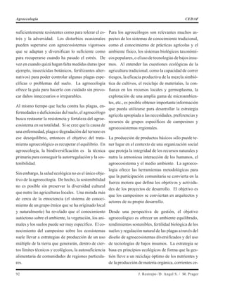 suficientemente resistentes como para tolerar el es-
trés y la adversidad. Los disturbios ocasionales
pueden superarse con agroecosistemas vigorosos
que se adaptan y diversifican lo suficiente como
para recuperarse cuando ha pasado el estrés. De
vez en cuando quizá hagan falta medidas duras (por
ejemplo, insecticidas botánicos, fertilizantes alter-
nativos) para poder controlar algunas plagas espe-
cíficas o problemas del suelo. La agroecología
ofrece la guía para hacerlo con cuidado sin provo-
car daños innecesarios o irreparables.
Al mismo tiempo que lucha contra las plagas, en-
fermedades o deficiencias del suelo, el agroecólogo
busca restaurar la resistencia y fortaleza del agroe-
cosistema en su totalidad. Si se cree que la causa de
una enfermedad, plaga o degradación del terreno es
ese desequilibrio, entonces el objetivo del trata-
miento agroecológico es recuperar el equilibrio. En
agroecología, la biodiversificación es la técnica
primaria para conseguir la autorregulación y la sos-
tenibilidad.
Sin embargo, la salud ecológica no es el único obje-
tivo de la agroecología. De hecho, la sostenibilidad
no es posible sin preservar la diversidad cultural
que nutre las agriculturas locales. Una mirada más
de cerca de la etnociencia (el sistema de conoci-
miento de un grupo étnico que se ha originado local
y naturalmente) ha revelado que el conocimiento
autóctono sobre el ambiente, la vegetación, los ani-
males y los suelos puede ser muy específico. El co-
nocimiento del campesino sobre los ecosistemas
suele llevar a estrategias de producción de un uso
múltiple de la tierra que generarán, dentro de cier-
tos límites técnicos y ecológicos, la autosuficiencia
alimentaria de comunidades de regiones particula-
res.
Para los agroecólogos son relevantes muchos as-
pectos de los sistemas de conocimiento tradicional,
como el conocimiento de prácticas agrícolas y el
ambiente físico, los sistemas biológicos taxonómi-
cos populares, o el uso de tecnologías de bajos insu-
mos. Al entender las cuestiones ecológicas de la
agricultura tradicional, como la capacidad de correr
riesgos, la eficacia productiva de la mezcla simbió-
tica de cultivos, el reciclaje de materiales, la con-
fianza en los recursos locales y germoplasma, la
explotación de una amplia gama de microambien-
tes, etc., es posible obtener importante información
que pueda utilizarse para desarrollar la estrategia
agrícola apropiada a las necesidades, preferencias y
recursos de grupos específicos de campesinos y
agroecosistemas regionales.
La producción de productos básicos sólo puede te-
ner lugar en el contexto de una organización social
que proteja la integridad de los recursos naturales y
nutra la armoniosa interacción de los humanos, el
agroecosistema y el medio ambiente. La agroeco-
logía ofrece las herramientas metodológicas para
que la participación comunitaria se convierta en la
fuerza motora que defina los objetivos y activida-
des de los proyectos de desarrollo. El objetivo es
que los campesinos se conviertan en arquitectos y
actores de su propio desarrollo.
Desde una perspectiva de gestión, el objetivo
agroecológico es ofrecer un ambiente equilibrado,
rendimientos sostenibles, fertilidad biológica de los
suelos y regulación natural de las plagas a través del
diseño de agroecosistemas diversificados y del uso
de tecnologías de bajos insumos. La estrategia se
basa en principios ecológicos de forma que la ges-
tión lleve a un reciclaje óptimo de los nutrientes y
de la producción de materia orgánica, corrientes ce-
92 J. Restrepo /D. Angel S. / M. Prager
Agroecología CEDAF
 