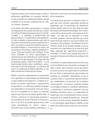 rradas de energía, conservación de aguas y suelos, y
poblaciones equilibradas de enemigos naturales.
La idea es explotar la complementariedad y sinergia
resultante de las diversas combinaciones de culti-
vos, árboles y animales.
El fin último del diseño agroecológico es integrar
los componentes de la granja de forma que se mejo-
re la eficacia biológica general, se preserve la biodi-
versidad, y se mantenga la productividad del
agroecosistema y su capacidad de autorregulación.
La idea es diseñar un agroecosistema que imite la
estructura y función del ecosistema natural local, es
decir, un sistema con gran diversidad de especies y
actividad biológica y conservación de suelos, uno
que promueva el reciclaje e impida la pérdida de re-
cursos. Para usar el establo como analogía: los sis-
temas diseñados de forma agroecológica se
caracterizan por una sólida base de suelos biológi-
camente activos que aseguran el reciclaje eficiente
de nutrientes (apoyo vertical del establo). La rica
biodiversidad (techo) ofrece estabilidad y protec-
ción contra la presión ambiental. La cobertura del
suelo y la integración de árboles (paredes) y/o ani-
males minimizan la filtración del sistema.
Debido a este nuevo planteamiento en el desarrollo
de la agricultura, la agroecología está influenciado
en gran medida la investigación y el trabajo de ex-
tensión de muchas instituciones y organizaciones
de agricultores. Los diferentes ejemplos de progra-
mas participativos de desarrollo rural que funcio-
nan en la actualidad en los países en desarrollo
sugieren que el proceso de mejora agrícola debe: a)
Utilizar y promover el conocimiento autóctono y
las tecnologías de recurso eficiente; b) Poner de re-
lieve el uso de la diversidad agrícola local, inclu-
yendo germoplasma de cultivos nativos y
elementos como la leña y plantas medicinales; y c)
Realizarse a nivel local con la participación activa
de los campesinos.
La evaluación de proyectos en América Latina su-
giere que estos métodos representan alternativas
importantes, que los agricultores de subsistencia
pueden afrontar, para un uso más eficaz del agua,
del manejo medioambiental de plagas, de la conser-
vación efectiva de los suelos y del manejo de la fer-
tilidad. En cada país en desarrollo es común
encontrar pequeños sistemas agrícolas que varían
mucho en lo que respecta a su acceso al capital, a los
mercados y las tecnologías. El problema con la Re-
volución Verde de las pasadas décadas es que se
concentró en los agricultores de la cima de la pirá-
mide, esperando que “agricultores progresivos o
avanzados” servirían como ejemplo para otros en
una especie de proceso de difusión tecnológica “por
goteo”.
Al contrario, los agroecólogos ponen de relieve que
con la finalidad de que el desarrollo sea integral, de
abajo a arriba, debe comenzar con los agricultores
de escasos recursos de la parte baja de la pirámide.
De esta forma el planteamiento agroecológico ha
resultado ser compatible culturalmente ya que se
construye sobre el conocimiento agrícola tradicio-
nal, combinándolo con elementos de la moderna
ciencia agrícola. Las técnicas resultantes también
son ecológicas porque no modifican radicalmente,
o transforman el ecosistema campesino, sino que
identifican elementos nuevos y/o tradicionales de
manejo que, una vez incorporados, llevan a una op-
timización de la unidad de producción. Poniendo
de relieve el uso de recursos disponibles localmen-
te, las tecnologías agroecológicas también se han
hecho más viables desde el punto de vista económi-
co.
J. Restrepo /D. Angel S. / M. Prager 93
CEDAF Agroecología
 
