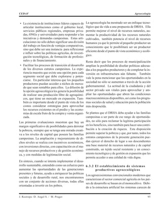 • La existencia de instituciones líderes capaces de
articular instituciones como el gobierno local,
servicios públicos regionales, empresas priva-
das, ONGs y universidades para responder a las
iniciativas y demandas campesinas. Estas arti-
culaciones no sólo deben significar una división
del trabajo en función de ventajas comparativas,
sino que debe ser una instancia para reflexionar
e influir sobre las políticas agrícolas, de investi-
gación tecnológicas, de formación de profesio-
nales y de financiamiento.
• Facilitar los procesos de transición al desarrollo
de los diversos estratos campesinos. La expe-
riencia muestra que existe una opción para cada
segmento social que debe explorarse y poten-
ciarse. En particular interesa que los pequeños
productores puedan acceder a nichos de merca-
do que sean rentables para ellos. La difusión de
la opción agroecológica les genera la posibilidad
de realizar una producción libre de agroquími-
cos, que tiene un mercado en expansión. Tam-
bién es importante desde el punto de vista de los
costos considerar estrategias para aprovechar
los recursos existentes en el predio y las econo-
mías de escala fruto de la compra y venta organi-
zada.
Las primeras evaluaciones muestran que hay un
margen significativo de posibilidades para derrotar
la pobreza, siempre que se tenga una mirada creati-
va a los niveles de capital que poseen las familias
campesinas. La ampliación y mejoramiento de di-
chos niveles se realiza con incentivos económicos,
con inversiones directas, con capacitación en el ma-
nejo de recursos productivos y de gestión económi-
ca, y con medidas de legitimación social.
En síntesis, cuando se intenta implementar el desa-
rrollo sustentable, entendido como un esfuerzo para
aumentar las oportunidades de las generaciones
presentes y futuras, ayuda a enriquecer las políticas
sociales y de desarrollo rural, nos encontraremos
con un conjunto de acciones diversas, todas ellas
orientadas a invertir en los pobres.
La agroecología ha mostrado ser un enfoque tecno-
lógico que da vida a una propuesta de DRHA. Ella
permite mejorar el nivel de recursos naturales, au-
mentar la productividad de los recursos naturales
cultivados, también potencia el nivel de recursos
humanos ya que le permite al pequeño productor un
conocimiento que le posibilitará ser un productor
eficiente desde el punto de vista económico y ecoló-
gico.
Resta decir que los procesos de municipalización
amplían la posibilidad de diseñar políticas adecua-
das a los pequeños productores y de completar la in-
versión en infraestructura aún faltante. También
vale la pena mencionar que las oportunidades en la
sociedad no sólo se aumentan a través de la acción
gubernamental. La actitud de la ciudadanía y del
sector privado son vitales para aprovechar y am-
pliar las oportunidades que abren las condiciones
macroeconómicas disponibles, así como los progra-
mas sociales de salud y educación para la población
más desposeída.
Se plantea que el DRHA deba ayudar a las familias
campesinas a ser parte de ese rango de oportunida-
des, no sólo para reclamar la legítima participación
en los beneficios, sino también para hacer una contri-
bución a la creación de riqueza. Esta disposición
permite superar la pobreza y que, por tanto, todos los
estratos campesinos de la presente generación pue-
dan ejercer el derecho de legar a sus descendientes
una base material de recursos naturales y de capital
construido, un tejido social resistente y un conoci-
miento tecnológico y de gestión en expansión que les
permita acceder a una calidad de vida digna.
6.3.2 El establecimiento de sistemas
productivos agroecológicos
Los agroecosistemas convencionales modernos que
caracterizan el sector comercial agrícola en los paí-
ses de desarrollo se basan en el monocultivo. Debi-
do a la estructura artificial los sistemas carecen de
J. Restrepo /D. Angel S. / M. Prager 95
CEDAF Agroecología
 