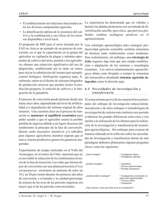 • El establecimiento de relaciones funcionales en-
tre los diversos componentes agrícolas.
• La planificación óptima de la secuencia del cul-
tivo y la combinación y uso eficaz de los recur-
sos disponibles a nivel local.
El programa de MIP para el arroz iniciado por la
FAO en Asia es un ejemplo de un proceso de con-
versión, en el que la capacitación en la granja del
agricultor en vigilancia de plagas y métodos apro-
piados de cultivos del arroz, permite a los agriculto-
res obtener una reducción significativa del uso de
plaguicidas, estableciendo por lo tanto un marco
para iniciar la substitución del insumo (por ejemplo,
control biológico, fertilización orgánica) para, fi-
nalmente, entrar en el diseño de sistemas integrados
de producción arrocera que pueden incluir la pro-
ducción pesquera, la rotación de cultivos y la inte-
gración de la ganadería.
El proceso de conversión puede demorar desde uno
hasta cinco años, dependiendo del nivel de artificia-
lidad y/o degradación del sistema original de altos
insumos. Una cuestión clave en el proceso de tran-
sición es mantener el equilibrio económico para
poder ayudar a que el agricultor asuma la posible
pérdida de ingresos debido a un ligero descenso del
rendimiento al principio de la fase de conversión.
Quizás serán necesarios incentivos y/o subsidios
para algunos agricultores mientras esperan que el
nuevo sistema productivo genere las ganancias ase-
guradas.
Experimentos de campo realizados en el Valle del
Aconcagua, en el centro de Chile, muestran que no
es inevitable la reducción de los rendimientos al ini-
cio de la fase de transición. Las vides que fueron ob-
jeto de conversión con una planta protectora (Vicia
atropurpurea) mostraron un aumento de entre un
10 y un 20 por ciento durante los primeros dos años
de conversión, y el tamaño y la calidad (porcentaje
de azúcar) de las uvas de las parcelas orgánicas era
mayor que el de las parcelas convencionales.
La experiencia ha demostrado que en viñedos y
huertos las plantas protectoras son un método de di-
versificación sencillo, pero clave, que provoca pro-
fundos cambios ecológicos positivos en el
agroecosistema.
Una estrategia agroecológica para conseguir pro-
ductividad agrícola sostenible combina elementos
de técnicas tanto tradicionales como modernas.
Pero realistamente, sin embargo, una estrategia de
éxito requiere algo más que una simple modifica-
ción o adaptación de los sistemas y tecnologías
existentes. Los nuevos planteamientos agroecoló-
gicos deben estar dirigidos a romper la estructura
del monocultivo diseñando sistemas agrícolas in-
tegrados como lo descrito aquí.
6.4 Necesidades de investigación y
transferencia
El conocimiento previo de las características princi-
pales del enfoque de investigación reduccionista-
mecanicista y de otros enfoques ó metodologías de
investigación de carácter más sistémico nos permite
evidenciar las grandes diferencias entre estos y nos
inclina a la utilización de los últimos para la realiza-
ción de la investigación y transferencia de tecnolo-
gías agroecológicas. Sin embargo para avanzar de
manera ordenada en la reflexión sobre las necesida-
des de investigación y transferencia dentro de este
paradigma debemos plantearnos algunas preguntas
claves como las siguientes:
¿Qué investigar? * Investigación básica
* Investigación aplicada
¿Dónde investigar? * Laboratorio
* Centros experimentales
* Parcelas campesinas
¿Quiénes deben investigar? * Investigadores universidad y/o
estaciones experimentales
* Técnicos ONGs
* Campesinos
¿Para quiénes o para qué debe servir la investigación?
J. Restrepo /D. Angel S. / M. Prager 97
CEDAF Agroecología
 