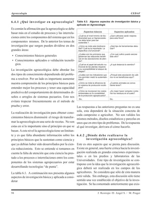 6.4.1 ¿Qué investigar en agroecología?
Es común la afirmación que la agroecología se debe
basar más en el estudio de procesos y las interrela-
ciones entre los componentes del sistema que en los
componentes mismos. De lo anterior los temas de
investigación que surgen pueden dividirse en dos
grandes áreas:
• Conocimientos básicos generales
• Conocimientos aplicados o validación tecnoló-
gica.
La investigación agroecológica debe abordar los
dos tipos de conocimiento dependiendo del proble-
ma a resolver. Por un lado es importante aumentar
nuestra comprensión de los principios básicos para
entender mejor los procesos y tener una capacidad
predictiva del comportamiento de determinados di-
seños o arreglos de sistemas pecuarios. Esto nos
evitara tropezar frecuentemente en el método de
prueba y error.
La realización de investigación para obtener cono-
cimientos básicos disminuirá el riesgo de transfor-
mar la agroecología en una serie de recetas. No son
estas en si lo importante sino el principio en que se
basan. A este nivel la agroecología tiene un limitan-
te y es que falta abundante información sobre los
principios básicos que la sustentan como ciencia y
que ya debían haber sido desarrollados por la cien-
cia reduccionista. Esto se entiende si tomamos en
cuenta la falta de atención que esta ciencia ha pres-
tado a los procesos e interrelaciones entre los com-
ponentes de los sistemas agropecuarios por estar
desarrollando tecnologías “de punta”.
La tabla 6.1. A continuación nos presenta algunos
aspectos de investigación básica y aplicada a consi-
derar
Tabla 6.3. Algunos aspectos de investigación básica y
aplicada en Agroecología
Aspectos básicos Aspectos aplicados
¿Cuál es el nivel mínimo de bio-
diversidad que un Agroecosiste-
ma debe tener para ser
sostenible ?
¿Qué cultivares serán mejores
para esta finca?
¿Cómo se mide esta biodiversi-
dad? Cuál es la importante: La
específica o la funcional?
¿Qué tipo de herramientas debo
usar?
¿Cuáles son los principios que
gobiernan las relaciones benéfi-
cas en las asociaciones de plan-
tas?
¿Con qué cultivo puedo asociar
este otro?
¿Cuál es el papel del estudio nu-
tricional de las plantas respecto
a su susceptibilidad al ataque de
plagas?
¿A qué distancia lo siembro?
¿Cuáles son los indicadores que
nos permiten medir la sustentabi-
lidad?
¿Porqué esta asociación de culti-
vos no es beneficiosa aquí?
¿Cómo se mide la eficiencia de
un sistema de producción ecoló-
gica?
¿Cuántos animales es conve-
niente tener?
¿Cómo se incorporan los costos
ambientales en la contabilidad
de la producción agropecuaria?
¿Es mejor hacer compots o ente-
rrar los residuos en el suelo?
Etc. Etc.
Las respuestas a las anteriores preguntas no es una
sola, esta dependerá de la situación concreta de
cada campesino o agricultor. No son validos los
mismos métodos, diseños estadísticos y parcelas en
unos que en otro tipo de problemas. De la respuesta
al qué investigar, derivara el cómo hacerlo.
6.4.2 ¿Dónde debe realizarse la
investigación agroecológica?
Este es otro aspecto que se presta para discusión.
Existe en general, una fuerte critica hacia la investi-
gación realizada en grandes estaciones experimen-
tales o en los predios y laboratorios de las
Universidades. Este tipo de investigación se con-
trapone con la idea que la investigación agroecoló-
gica deberá ser realizada en los campos de los
agricultores. Se considera que sólo de esta manera
será valida. Sin embargo, esta discusión sólo tiene
sentido una vez establecido el objetivo de la inves-
tigación. Se ha comentado anteriormente que exis-
98 J. Restrepo /D. Angel S. / M. Prager
Agroecología CEDAF
 